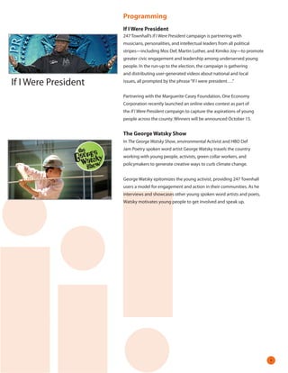 Programming
                      If I Were President
                      247 Townhall’s If I Were President campaign is partnering with
                      musicians, personalities, and intellectual leaders from all political
                      stripes—including Mos Def, Martin Luther, and Kimiko Joy—to promote
                      greater civic engagement and leadership among underserved young
                      people. In the run-up to the election, the campaign is gathering
                      and distributing user-generated videos about national and local

If I Were President   issues, all prompted by the phrase “If I were president….”


                      Partnering with the Marguerite Casey Foundation, One Economy
                      Corporation recently launched an online video contest as part of
                      the If I Were President campaign to capture the aspirations of young
                      people across the county. Winners will be announced October 15.


                      The George Watsky Show
                      In The George Watsky Show, environmental Activist and HBO Def
                      Jam Poetry spoken word artist George Watsky travels the country
                      working with young people, activists, green collar workers, and
                      policymakers to generate creative ways to curb climate change.


                      George Watsky epitomizes the young activist, providing 247 Townhall
                      users a model for engagement and action in their communities. As he
                      interviews and showcases other young spoken word artists and poets,
                      Watsky motivates young people to get involved and speak up.




                                                                                              
 