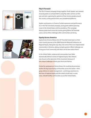 Flip it Forward
                            The Flip It Forward campaign brings together Youth Speaks’ vast network
          FLIP IT Forward
                            of young poets as correspondents using Flip video cameras as their
                            eyes and ears, capturing the opinions of low-income people around
                            the country as they present their own presidential platforms.


                            Spoken word poetry is a fusion of verbal expression and performance
                            art. In the Flip It Forward campaign, young poets address pressing
                            issues in the United States and the presidency. The campaign
                            features poets from across the country giving fellow 247Townhall
                            users a sense of the challenges other communities are facing.


                            Equity Across America
                            Equity Across America follows the 247 Townhall street team on their
                            cross-country journey to the 2008 PolicyLink National Conference on
                            Regional Equity. Along the way, they visit some of the most impoverished
                            communities in America, asking a simple question: What challenges are
                            facing your local community and what can be done about them?

EQUITY
ACROSS                      In the United States, underserved communities have fallen
AMERICA                     dramatically behind in terms of regional equity. New Orleans
                            was chosen as the epicenter of this movement because of
                            the unique challenges it faces post-Hurricane Katrina.


                            Hosted by spokesperson Danny Glover, the resulting documentary
                            tackles the big issues facing communities across the nation—from
                            gang violence to waste management—and brings awareness to
                            the issue of regional equity and the need to build and, in some
                            cases, rebuild healthy communities across the United States.




                                                                                                       
 