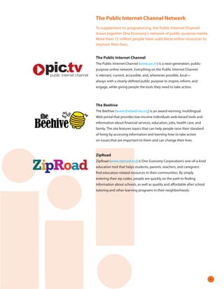The Public Internet Channel Network
To supplement its programming, the Public Internet Channel
draws together One Economy’s network of public-purpose media.
More than 15 million people have used these online resources to
improve their lives.


The Public Internet Channel
The Public Internet Channel (www.pic.tv) is a next-generation, public-
purpose online network. Everything on the Public Internet Channel
is relevant, current, accessible, and, whenever possible, local—
always with a clearly-defined public purpose to inspire, inform, and
engage, while giving people the tools they need to take action.



The Beehive
The Beehive (www.thebeehive.org) is an award-winning, multilingual
Web portal that provides low-income individuals web-based tools and
information about financial services, education, jobs, health care, and
family. The site features topics that can help people raise their standard
of living by accessing information and learning how to take action
on issues that are important to them and can change their lives.



ZipRoad
ZipRoad (www.ziproad.org) is One Economy Corporation’s one-of-a-kind
education tool that helps students, parents, teachers, and caregivers
find education-related resources in their communities. By simply
entering their zip codes, people are quickly on the path to finding
information about schools, as well as quality and affordable after school
tutoring and other learning programs in their neighborhoods.




                                                                             
 