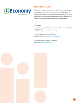About One Economy
One Economy Corporation is a global nonprofit that leverages the power
of technology and information to connect low-income people to the
economic mainstream. One Economy brings broadband into the homes
of low-income people, produces public-purpose media, and trains and
employs youth to enhance communities’ technology capacity.




Learn More
For content and partnership inquiries, contact Mohammed Soriano Bilal
at (503) 820-3821 or mbilal@one-economy.com


For press inquiries, contact Austin Bonner
at (202) 393-0051 or abonner@one-economy.com


For more information about One Economy,
visit us at www.one-economy.com




                                                                         
 