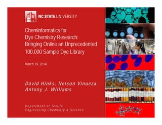 Cheminformatics for 
Dye Chemistry Research: 
Bringing Online an Unprecedented 
100,000 Sample Dye Library 
March 19, 2014 
David Hinks, Nelson Vinueza, 
Antony J. Wi l l i a m s 
D e p a r t m e n t o f Te x t i l e 
E n g i n e e r i n g , C h e m i s t r y & S c i e n c e 
 