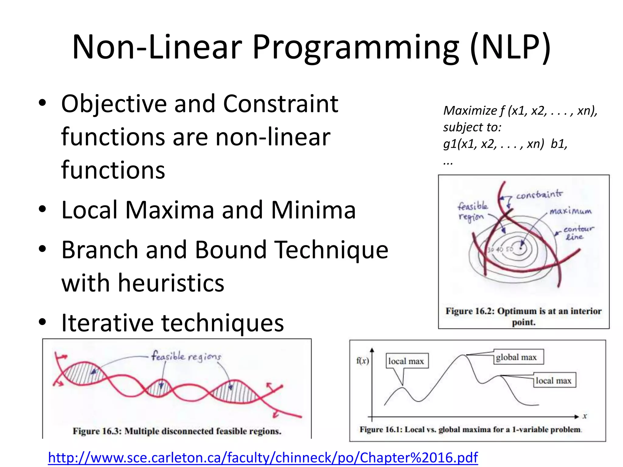 Non-Linear Programming (NLP)
• Objective and Constraint
functions are non-linear
functions
• Local Maxima and Minima
• Branch and Bound Technique
with heuristics
• Iterative techniques
Maximize f (x1, x2, . . . , xn),
subject to:
g1(x1, x2, . . . , xn) b1,
...
...
gm(x1, x2, . . . , xn) bm,
http://www.sce.carleton.ca/faculty/chinneck/po/Chapter%2016.pdf
 