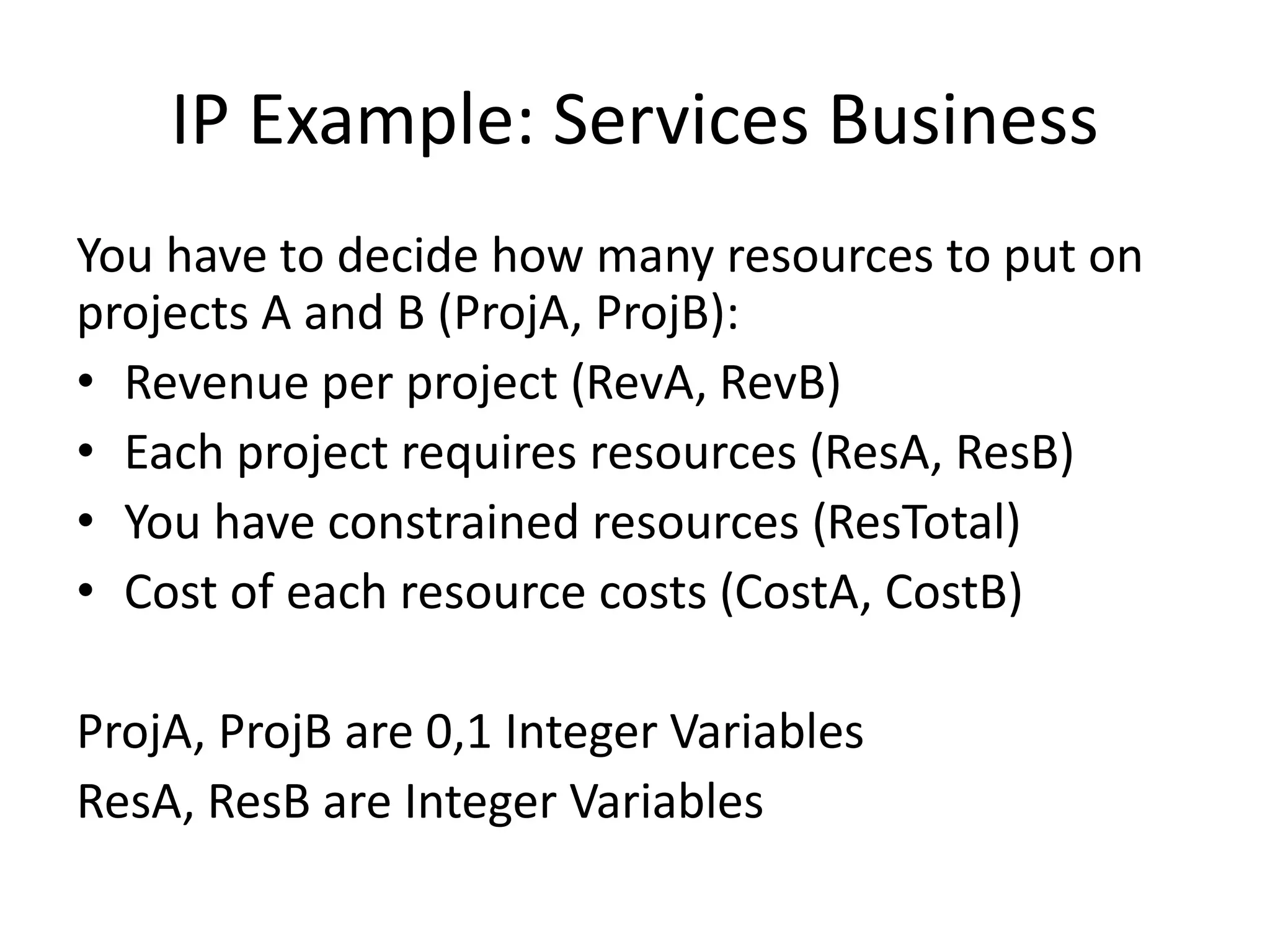 IP Example: Services Business
You have to decide how many resources to put on
projects A and B (ProjA, ProjB):
• Revenue per project (RevA, RevB)
• Each project requires resources (ResA, ResB)
• You have constrained resources (ResTotal)
• Cost of each resource costs (CostA, CostB)
ProjA, ProjB are 0,1 Integer Variables
ResA, ResB are Integer Variables
 