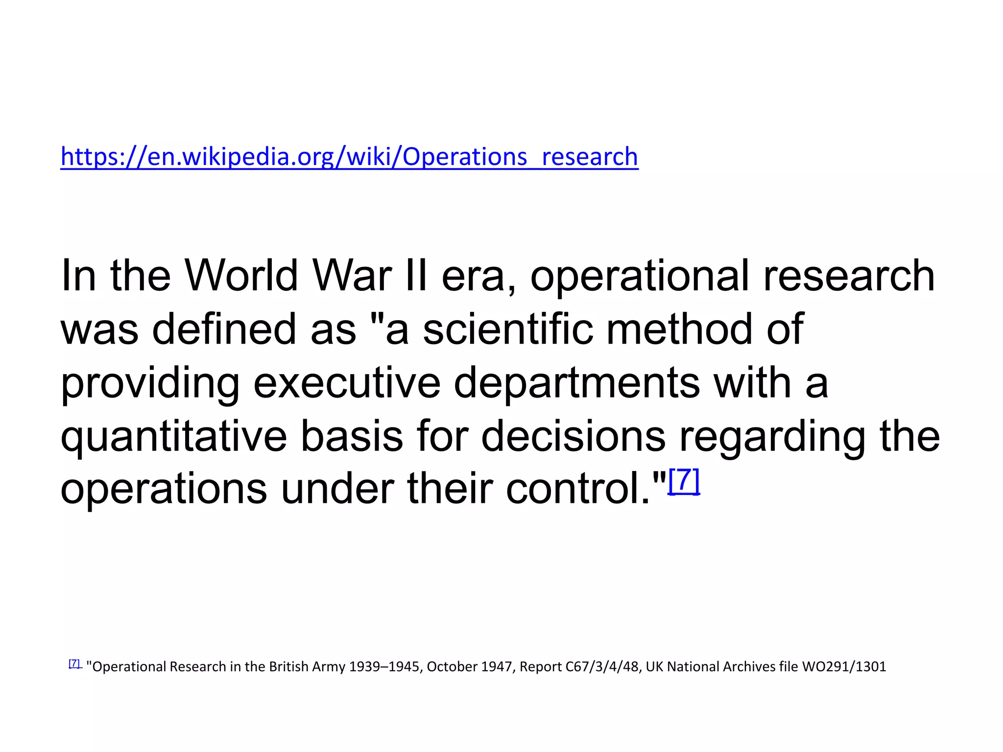 https://en.wikipedia.org/wiki/Operations_research
In the World War II era, operational research
was defined as "a scientific method of
providing executive departments with a
quantitative basis for decisions regarding the
operations under their control."[7]
[7] "Operational Research in the British Army 1939–1945, October 1947, Report C67/3/4/48, UK National Archives file WO291/1301
 