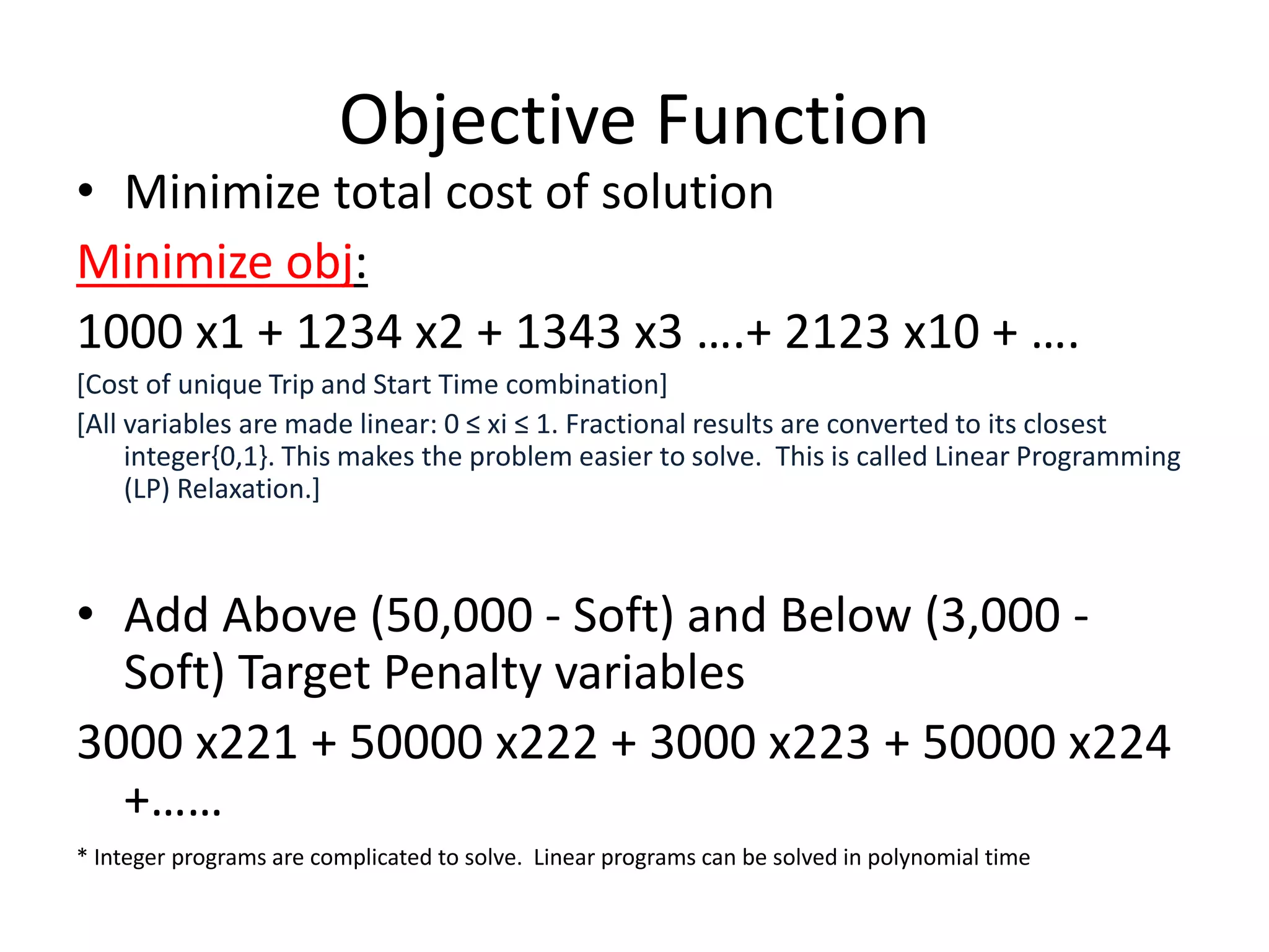Objective Function
• Minimize total cost of solution
Minimize obj:
1000 x1 + 1234 x2 + 1343 x3 ….+ 2123 x10 + ….
[Cost of unique Trip and Start Time combination]
[All variables are made linear: 0 ≤ xi ≤ 1. Fractional results are converted to its closest
integer{0,1}. This makes the problem easier to solve. This is called Linear Programming
(LP) Relaxation.]
• Add Above (50,000 - Soft) and Below (3,000 -
Soft) Target Penalty variables
3000 x221 + 50000 x222 + 3000 x223 + 50000 x224
+……
* Integer programs are complicated to solve. Linear programs can be solved in polynomial time
 