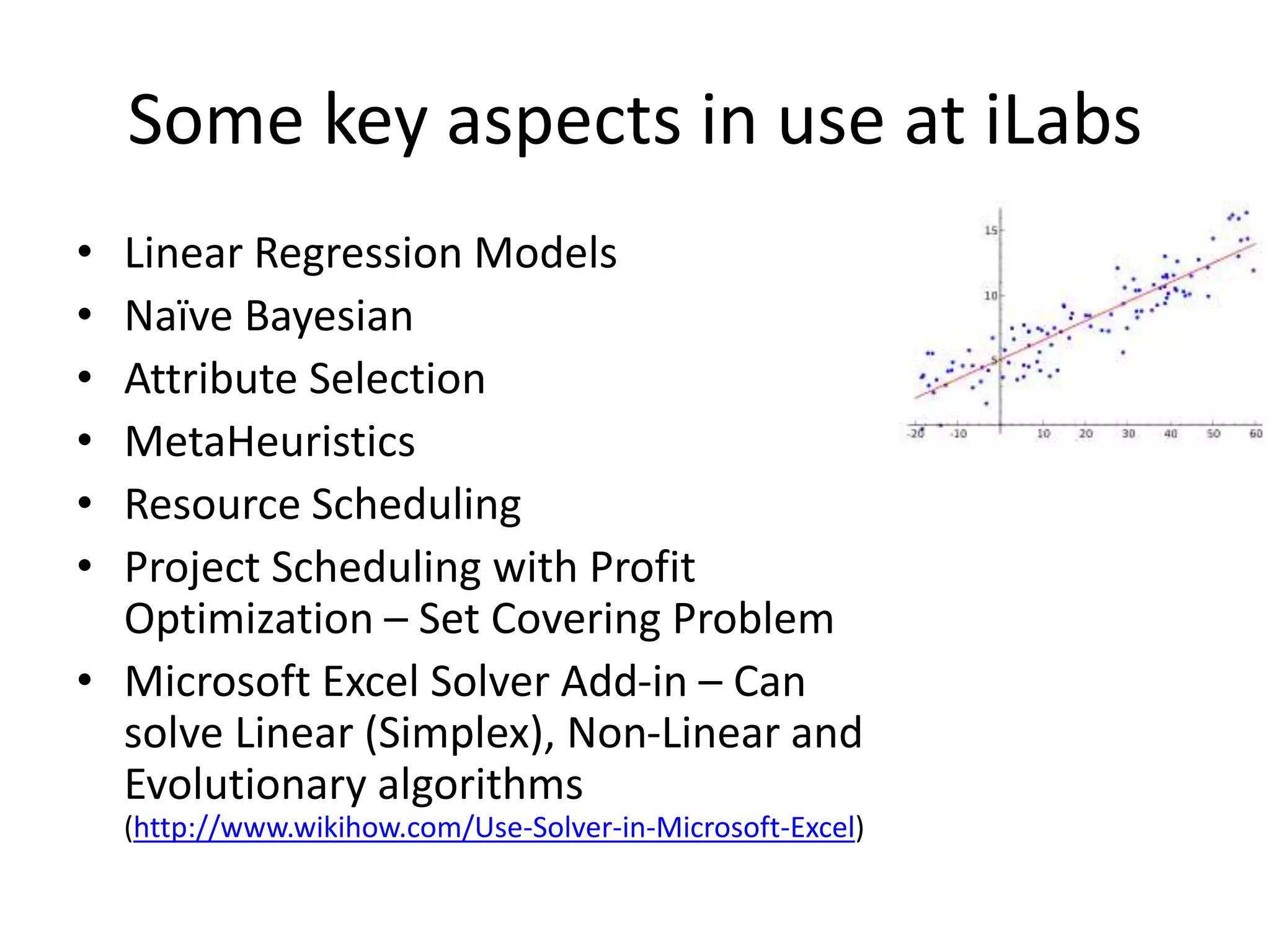 Some key aspects in use at iLabs
• Linear Regression Models
• Naïve Bayesian
• Attribute Selection
• MetaHeuristics
• Resource Scheduling
• Project Scheduling with Profit
Optimization – Set Covering Problem
• Microsoft Excel Solver Add-in – Can
solve Linear (Simplex), Non-Linear and
Evolutionary algorithms
(http://www.wikihow.com/Use-Solver-in-Microsoft-Excel)
 