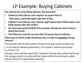 LP Example: Buying Cabinets
You need to buy some filing cabinets. You know that
• Cabinet X costs $10 per unit, requires six square feet of
floor space, and holds eight cubic feet of files.
• Cabinet Y costs $20 per unit, requires eight square feet of floor space, and
holds twelve cubic feet of files.
• You have been given $140 for this purchase, though you don't have to
spend that much.
• The office has room for no more than 72 square feet of cabinets.
How many of which model should you buy, in order to maximize storage
volume?
The question asks for the number of cabinets to buy, so the variables are:
x: # of model X cabinets purchased; y: # of model Y cabinets purchased;
x > 0 and y > 0.
consider costs and floor space (the "footprint" of each unit), while maximizing
the storage volume, so costs and floor space will be the constraints, while
volume will be the optimization equation.
 