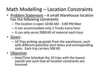 Math Modelling – Location Constraints
• Problem Statement – A small Warehouse location
has the following constraints
– The location is open 10:00 AM - 5:00 PM Mon
– It can accommodate only 2 Trucks every hour
– It can only serve 2000 KG of material each hour
• Given:
– 10 Trips picking up goods from the warehouse, each
with different potential start times and corresponding
costs. Each trip carriers 500 KG
• Objective:
– Date/Time Schedule the 10 trips with the lowest
overall cost such that all location constraints are
honored
 