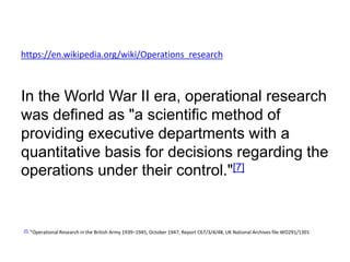 https://en.wikipedia.org/wiki/Operations_research
In the World War II era, operational research
was defined as "a scientific method of
providing executive departments with a
quantitative basis for decisions regarding the
operations under their control."[7]
[7] "Operational Research in the British Army 1939–1945, October 1947, Report C67/3/4/48, UK National Archives file WO291/1301
 