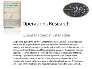Operations Research
… and Mathematical Models
Originating during World War II, Operations Research (OR) is the discipline
that deals with application of analytical methods to improve decision-
making. Although its usage is broad-based, specific uses of this science is in
the areas of Supply Chain and Manufacturing planning, Transportation and
Logistics, Floor and Network Planning, Allocation, Scheduling and Strategic
Planning. Operations Research involves representation of real-world
business problems as mathematical formulations that could be solved
heuristically or optimally using variety of tools and techniques. This session
will touch on the methods and models involved within the science of OR.
 