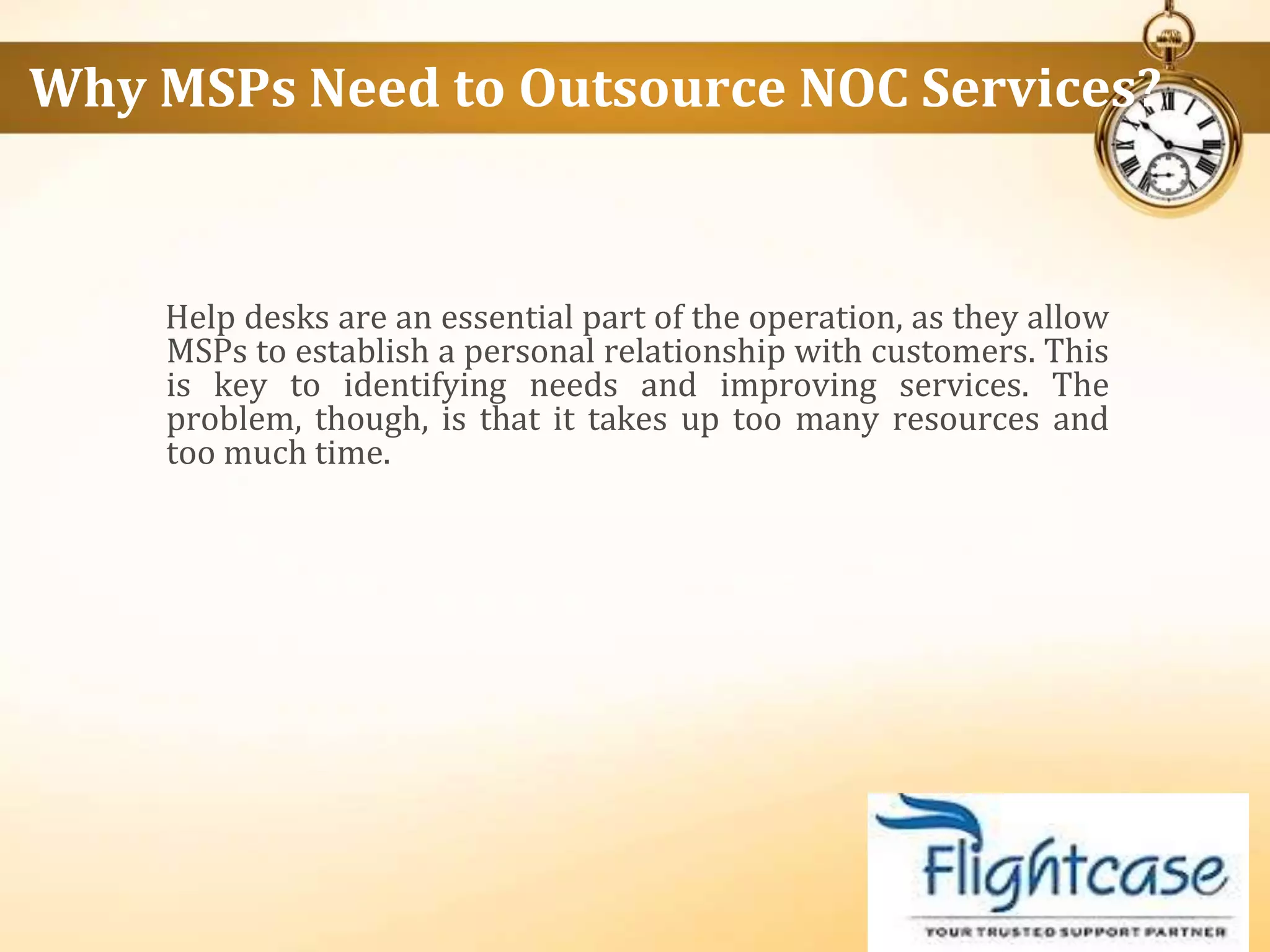 Help desks are an essential part of the operation, as they allow
MSPs to establish a personal relationship with customers. This
is key to identifying needs and improving services. The
problem, though, is that it takes up too many resources and
too much time.
Why MSPs Need to Outsource NOC Services?
 