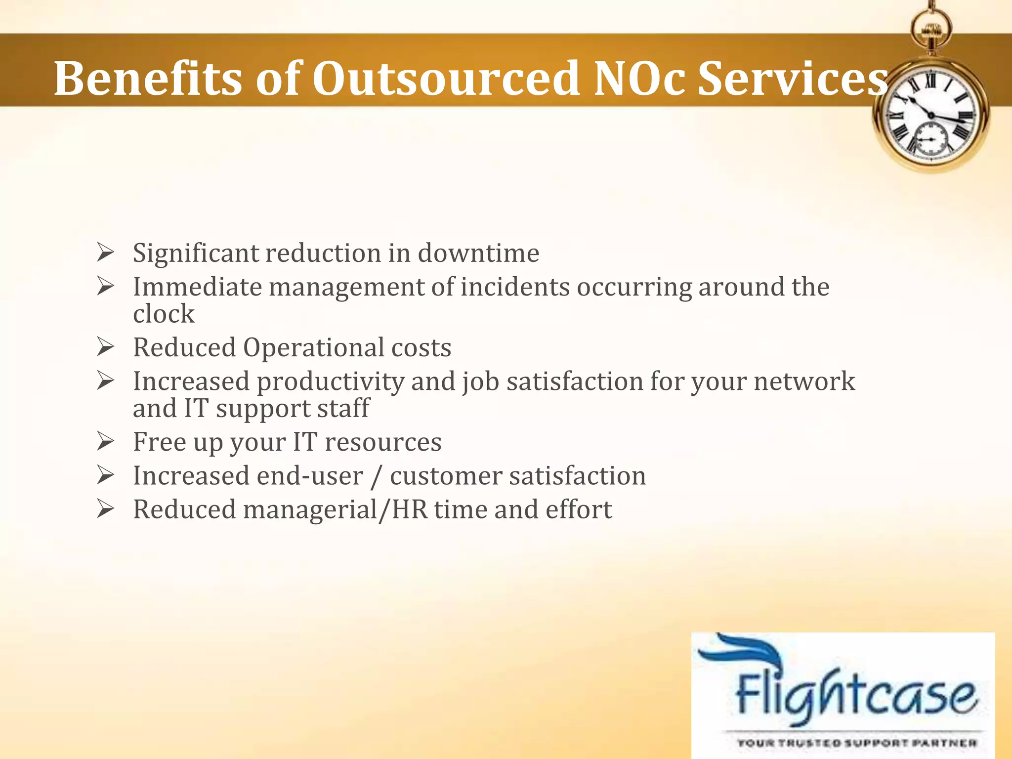  Significant reduction in downtime
 Immediate management of incidents occurring around the
clock
 Reduced Operational costs
 Increased productivity and job satisfaction for your network
and IT support staff
 Free up your IT resources
 Increased end-user / customer satisfaction
 Reduced managerial/HR time and effort
Benefits of Outsourced NOc Services
 