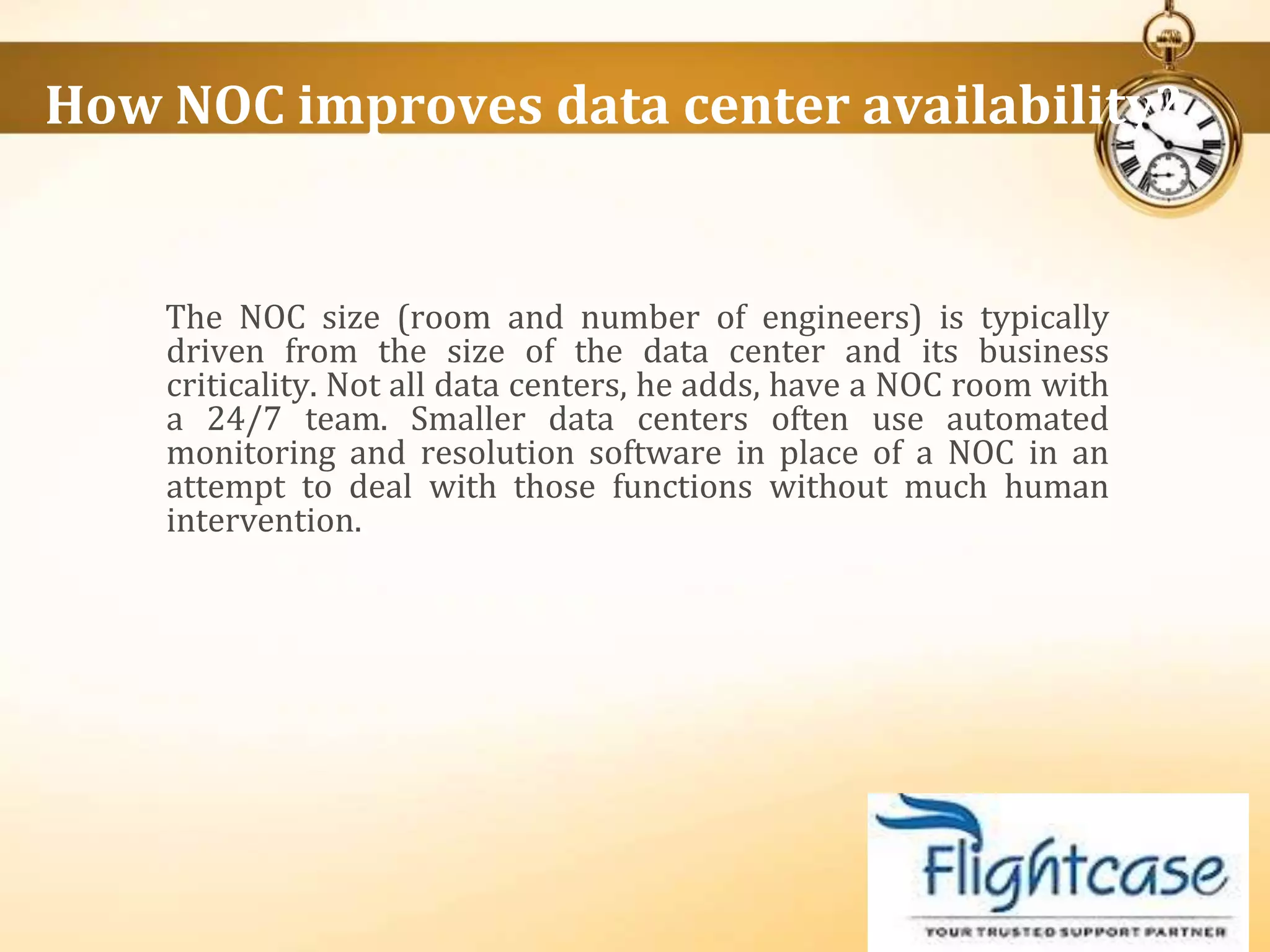 The NOC size (room and number of engineers) is typically
driven from the size of the data center and its business
criticality. Not all data centers, he adds, have a NOC room with
a 24/7 team. Smaller data centers often use automated
monitoring and resolution software in place of a NOC in an
attempt to deal with those functions without much human
intervention.
How NOC improves data center availability?
 