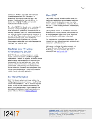 Page 4

architecture. All that is required to deliver a mobile
customer experience to your IVR callers is a
smartphone with Internet connectivity and a web
browser – functionality that inherently defines the
device. And with [24]7 Vivid Speech, no mobile
application download is required.
The value of [24]7 Vivid Speech grows in lockstep with
increasing smartphone adoption. In the developed
world, smartphone uptake today ranges from 40 to 60
percent. This means that a [24]7 Vivid Speech solution
can deliver an intuitive mobile consumer experience to
as much of half of your customer base today. But what
about in one to three years, when smartphone
penetration reaches 80 percent? The [24]7 Vivid
Speech solution will enable you to effectively serve the
majority of your customer base.

Revitalize Your IVR with a
Groundbreaking Solution

About [24]7
[24]7 makes customer service and sales simple. Our
platform and applications use big data and predictive
analytics to understand customers and drive better
service and sales results for large enterprises. We do
this over 2.5 billion times a year for the world’s leading
companies.
[24]7’s platform enables an omnichannel interaction
experience. We connect customer interactions across
an enterprise’s web, mobile, chat, social, and phone
channels. It’s all in real-time and in the cloud.
Our solutions drive immediate business results. We
increase revenues, reduce service and sales costs, and
create more satisfied customers.
[24]7 serves the Global 100 market leaders in the
Financial Services, Retail, Telecommunications,
Technology, and Travel Industries. For more
information, visit: www.247-inc.com.

[24]7 Vivid Speech provides an ideal entry point to
mobile customer service and sales for existing IVR
deployments. It delivers an engaging, multimodal mobile
experience that dramatically reduces customer effort,
increases self-service automation, and drives better
business outcomes. Interactions are predictive and
personalized. And by showing consumers how easy
mobile interactions can be and acquainting them with a
mobile customer experience, it helps to promote your
mobile channel and mobile application.

For More Information
[24]7 Vivid Speech is the breakthrough solution that
intelligently combines speech + screen + touch for IVR
callers with a smartphone – with no download required.
To find out how you can transform your existing IVR
system into a next-generation, interactive system that
delivers a multimodal experience for your customers,
please visit us on the web at [24]7 Vivid Speech.

USA Sales Office: 910 E. Hamilton Ave Campbell, CA 95008-0610
Global Delivery Centers: Philippines, India and Central America
Contact: Phone: +1.650.385.2247 | Email: queries@247-inc.com
©2013.24/7 Customer, Inc. All rights reserved.
247_W_VividSpeech_0725

 
