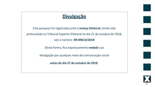 3
Divulgação
Esta pesquisa foi registrada junto à Justiça Eleitoral, tendo sido
protocolada no Tribunal Superior Eleitoral no dia 21 de outubro de 2018,
sob o número BR-09614/2018
Desta forma, fica expressamente vedada sua
divulgação por qualquer meio de comunicação social
antes do dia 27 de outubro de 2018.
 