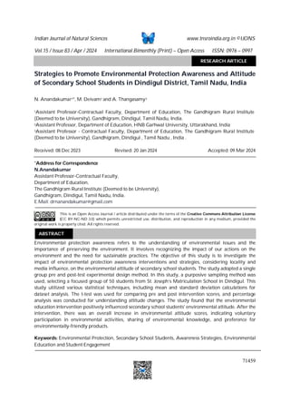 Indian Journal of Natural Sciences www.tnsroindia.org.in ©IJONS
Vol.15 / Issue 83 / Apr / 2024 International Bimonthly (Print) – Open Access ISSN: 0976 – 0997
71459
Strategies to Promote Environmental Protection Awareness and Attitude
of Secondary School Students in Dindigul District, Tamil Nadu, India
N. Anandakumar1*, M. Deivam2 and A. Thangasamy3
1Assistant Professor-Contractual Faculty, Department of Education, The Gandhigram Rural Institute
(Deemed to be University), Gandhigram, Dindigul, Tamil Nadu, India.
2Assistant Professor, Department of Education, HNB Garhwal University, Uttarakhand, India
3Assistant Professor - Contractual Faculty, Department of Education, The Gandhigram Rural Institute
(Deemed to be University), Gandhigram, Dindigul , Tamil Nadu , India .
Received: 08 Dec 2023 Revised: 20 Jan 2024 Accepted: 09 Mar 2024
*Address for Correspondence
N.Anandakumar
Assistant Professor-Contractual Faculty,
Department of Education,
The Gandhigram Rural Institute (Deemed to be University),
Gandhigram, Dindigul, Tamil Nadu, India.
E.Mail: drnanandakumar@gmail.com
This is an Open Access Journal / article distributed under the terms of the Creative Commons Attribution License
(CC BY-NC-ND 3.0) which permits unrestricted use, distribution, and reproduction in any medium, provided the
original work is properly cited. All rights reserved.
Environmental protection awareness refers to the understanding of environmental issues and the
importance of preserving the environment. It involves recognizing the impact of our actions on the
environment and the need for sustainable practices. The objective of this study is to investigate the
impact of environmental protection awareness interventions and strategies, considering locality and
media influence, on the environmental attitude of secondary school students. The study adopted a single
group pre and post-test experimental design method. In this study, a purposive sampling method was
used, selecting a focused group of 50 students from St. Joseph’s Matriculation School in Dindigul. This
study utilized various statistical techniques, including mean and standard deviation calculations for
dataset analysis. The t-test was used for comparing pre and post intervention scores, and percentage
analysis was conducted for understanding attitude changes. The study found that the environmental
education intervention positively influenced secondary school students' environmental attitude. After the
intervention, there was an overall increase in environmental attitude scores, indicating voluntary
participation in environmental activities, sharing of environmental knowledge, and preference for
environmentally-friendly products.
Keywords: Environmental Protection, Secondary School Students, Awareness Strategies, Environmental
Education and Student Engagement
ABSTRACT
RESEARCH ARTICLE
RESEARCH ARTICLE
 