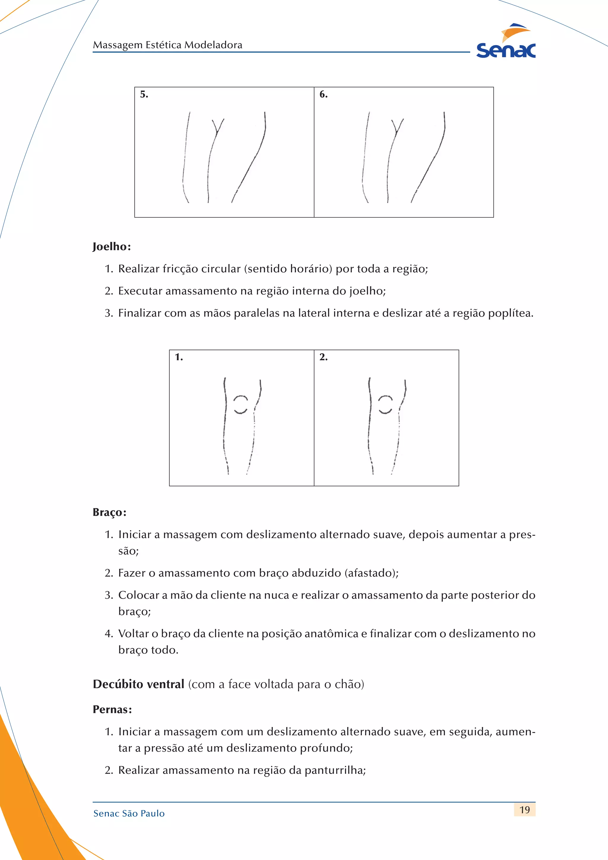 19
Massagem Estética Modeladora
Senac São Paulo
5. 6.
Joelho:
1.	 Realizar fricção circular (sentido horário) por toda a região;
2.	 Executar amassamento na região interna do joelho;
3.	 Finalizar com as mãos paralelas na lateral interna e deslizar até a região poplítea.
1. 2.
Braço:
1.	 Iniciar a massagem com deslizamento alternado suave, depois aumentar a pres-
são;
2.	 Fazer o amassamento com braço abduzido (afastado);
3.	 	Colocar a mão da cliente na nuca e realizar o amassamento da parte posterior do
braço;
4.	 	Voltar o braço da cliente na posição anatômica e finalizar com o deslizamento no
braço todo.
Decúbito ventral (com a face voltada para o chão)
Pernas:
1.	 Iniciar a massagem com um deslizamento alternado suave, em seguida, aumen-
tar a pressão até um deslizamento profundo;
2.	 Realizar amassamento na região da panturrilha;
 