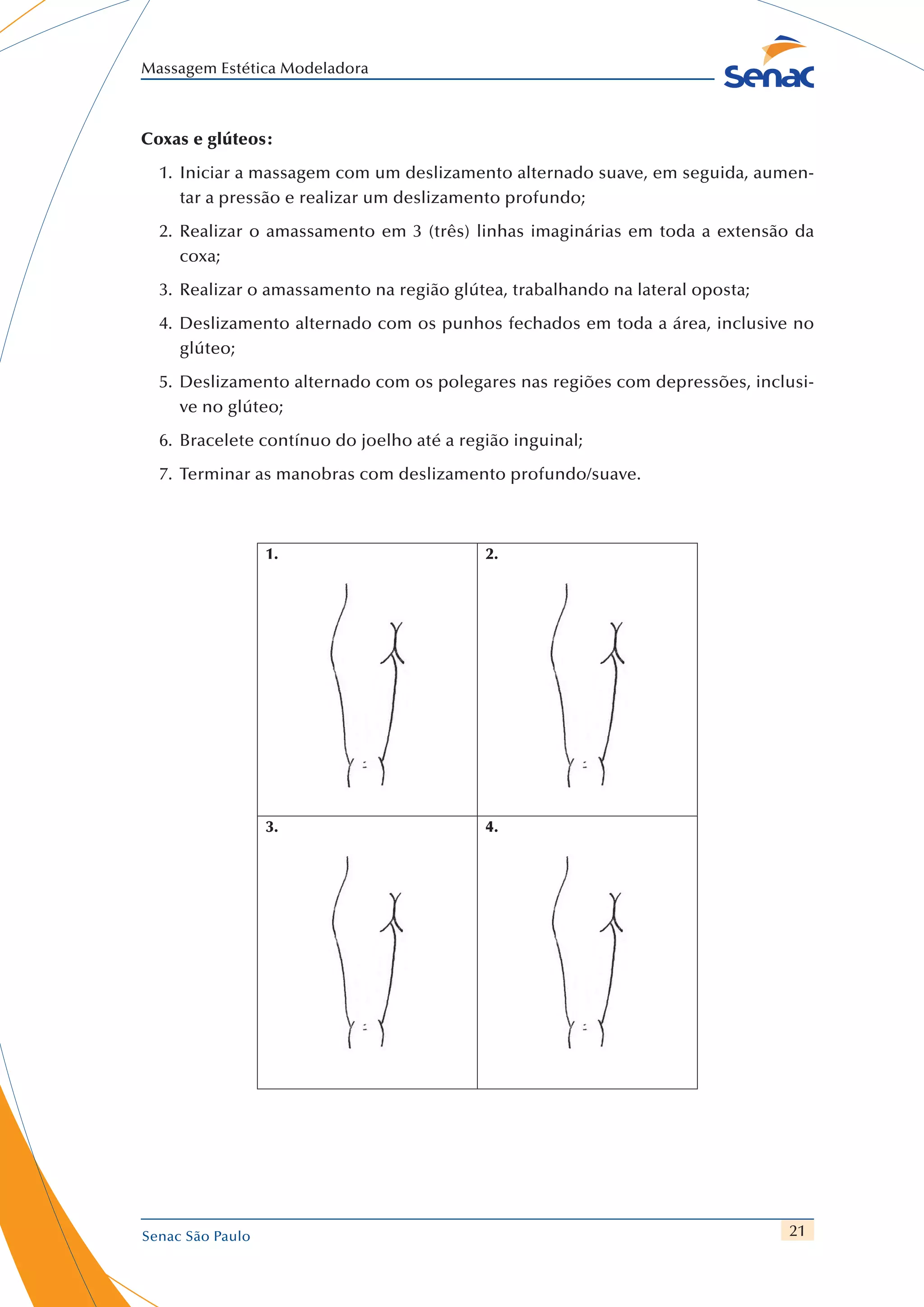 21
Massagem Estética Modeladora
Senac São Paulo
Coxas e glúteos:
1.	 	Iniciar a massagem com um deslizamento alternado suave, em seguida, aumen-
tar a pressão e realizar um deslizamento profundo;
2.	 	Realizar o amassamento em 3 (três) linhas imaginárias em toda a extensão da
coxa;
3.	 	Realizar o amassamento na região glútea, trabalhando na lateral oposta;
4.	 	Deslizamento alternado com os punhos fechados em toda a área, inclusive no
glúteo;
5.	 	Deslizamento alternado com os polegares nas regiões com depressões, inclusi-
ve no glúteo;
6.	 	Bracelete contínuo do joelho até a região inguinal;
7.	 	Terminar as manobras com deslizamento profundo/suave.
1. 2.
3. 4.
 