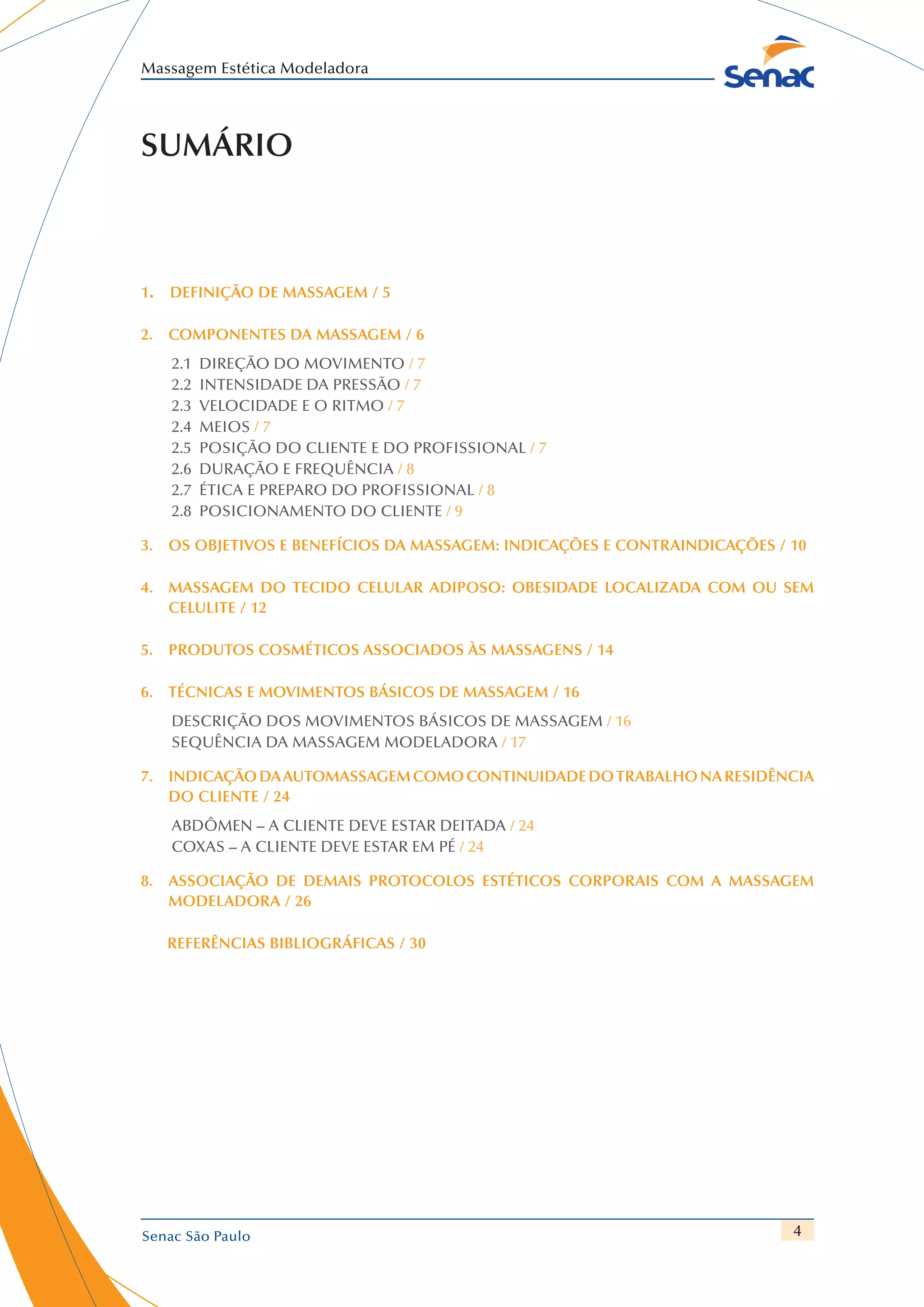 4
Massagem Estética Modeladora
Senac São Paulo
Sumário
1.  Definição de Massagem / 5
2.  Componentes da Massagem / 6
2.1  Direção do Movimento / 7
2.2 Intensidade da Pressão / 7
2.3  Velocidade e o Ritmo / 7
2.4 Meios / 7
2.5  Posição do Cliente e do Profissional / 7
2.6  Duração e Frequência / 8
2.7  Ética e Preparo do Profissional / 8
2.8  Posicionamento do Cliente / 9
3. Os objetivos e benefícios da massagem: indicações e contraindicações / 10
4. Massagem do tecido celular adiposo: obesidade localizada com ou sem
celulite / 12
5. Produtos cosméticos associados às massagens / 14
6. Técnicas e movimentos básicos de massagem / 16
Descrição dos Movimentos Básicos de Massagem / 16
Sequência da Massagem Modeladora / 17
7. Indicaçãodaautomassagemcomocontinuidadedotrabalhonaresidência
do cliente / 24
Abdômen – a cliente deve estar deitada / 24
Coxas – a cliente deve estar em pé / 24
8.  Associação de demais protocolos estéticos corporais com a massagem
modeladora / 26
Referências bibliográficas / 30
 