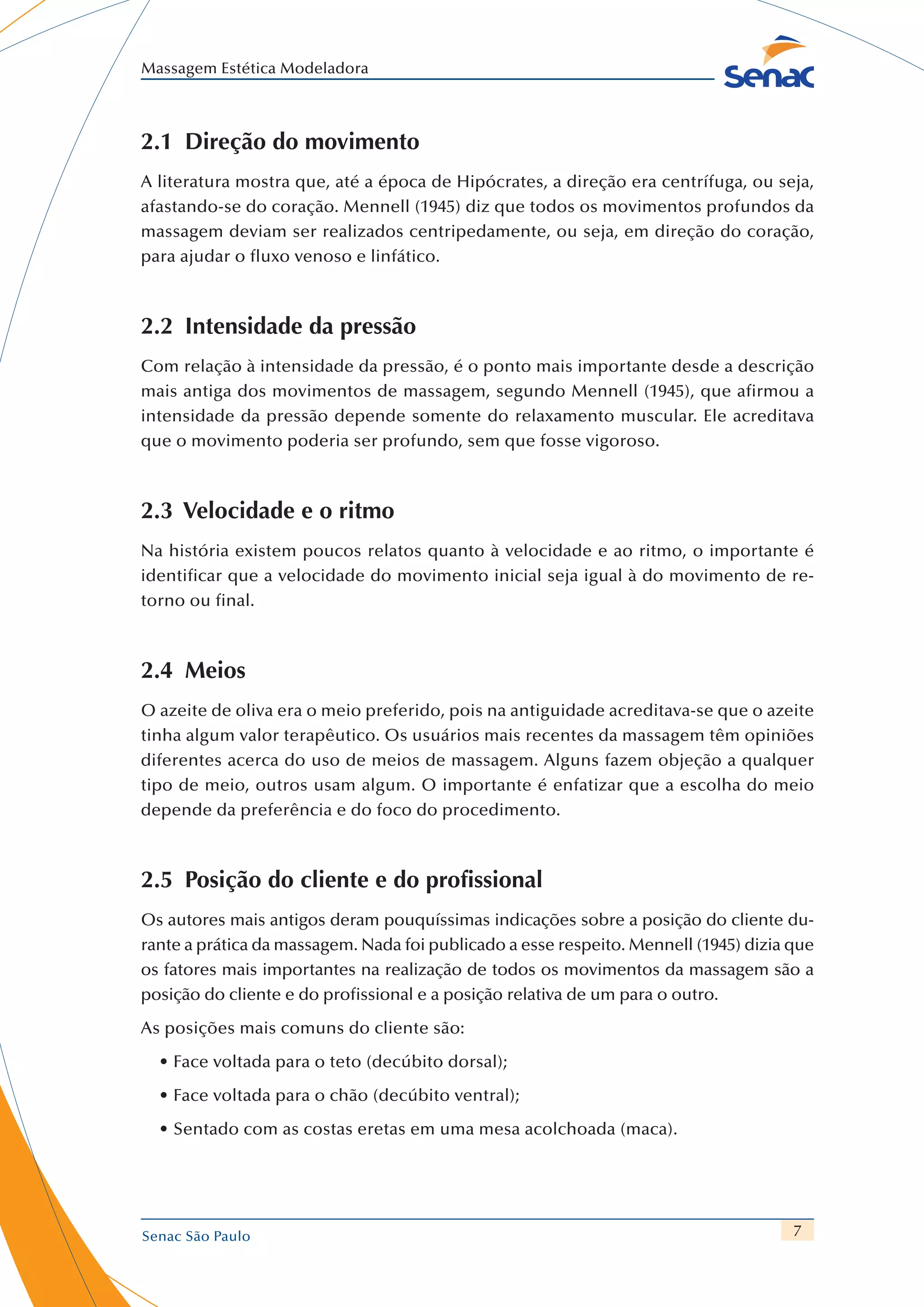 7
Massagem Estética Modeladora
Senac São Paulo
2.1  Direção do movimento
A literatura mostra que, até a época de Hipócrates, a direção era centrífuga, ou seja,
afastando-se do coração. Mennell (1945) diz que todos os movimentos profundos da
massagem deviam ser realizados centripedamente, ou seja, em direção do coração,
para ajudar o fluxo venoso e linfático.
2.2  Intensidade da pressão
Com relação à intensidade da pressão, é o ponto mais importante desde a descrição
mais antiga dos movimentos de massagem, segundo Mennell (1945), que afirmou a
intensidade da pressão depende somente do relaxamento muscular. Ele acreditava
que o movimento poderia ser profundo, sem que fosse vigoroso.
2.3 Velocidade e o ritmo
Na história existem poucos relatos quanto à velocidade e ao ritmo, o importante é
identificar que a velocidade do movimento inicial seja igual à do movimento de re-
torno ou final.
2.4 Meios
O azeite de oliva era o meio preferido, pois na antiguidade acreditava-se que o azeite
tinha algum valor terapêutico. Os usuários mais recentes da massagem têm opiniões
diferentes acerca do uso de meios de massagem. Alguns fazem objeção a qualquer
tipo de meio, outros usam algum. O importante é enfatizar que a escolha do meio
depende da preferência e do foco do procedimento.
2.5  Posição do cliente e do profissional
Os autores mais antigos deram pouquíssimas indicações sobre a posição do cliente du-
rante a prática da massagem. Nada foi publicado a esse respeito. Mennell (1945) dizia que
os fatores mais importantes na realização de todos os movimentos da massagem são a
posição do cliente e do profissional e a posição relativa de um para o outro.
As posições mais comuns do cliente são:
•	Face voltada para o teto (decúbito dorsal);
•	Face voltada para o chão (decúbito ventral);
•	Sentado com as costas eretas em uma mesa acolchoada (maca).
 