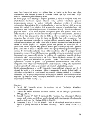 94
zuba. Sam kompozitni splint, bez čelične žice, ne koristi se jer brzo puca zbog
mastikatornih sila. Moguće je rabiti i kevlarska vlakna koja daju elastičnost i bolju
estetiku, a nedostatak je veća retencija plaka.
Za postavljanje fiksne retencijske naprave potrebno je najetkati labijalne plohe zubi
ortofosfatnom kiselinom, isprati mlazom vode, izolirati vaterolama, posušiti
komprimiranim zrakom te nanijeti caklinsko adhezijsko sredstvo i svjetlosno
polimerizirati. Retencijski se luk prethodno adaptira za potrebnu dužinu i oblik segmenta
zubnog luka na koji će se aplicirati. Luk se postavlja u područje iznad cinguluma zubi
pazeći da ne bude vidljiv s labijalne strane, da ne smeta u okluziji i da bude odmaknut od
gingivnih papila. Luk se može priljubiti uz lingvalne plohe zubi pomoću zubne svile,
tanke meke žice ili gumica za intraoralni vlak koje se provuku interdentalno. Ukoliko se
rabe svila ili žica, prije postave luka ne skida se edgewise-naprava, već se lingvalni
postavljeni luk privezuje svilom ili žicom za labijalni luk egdewise-naprave. Kod
pridržavanja gumicama prethodno je potrebno ukloniti edgweise-napravu. Izabere se
malo veća gumica i prevuče preko krune zuba te prevuče interdentalno ispod kontaktnih
točaka do razine gingive. Na labijalnu plohu zubi prisloni se retencijski luk te
iglodržačem uhvati lingvalni kraj gumice, prebaci preko retencijskog luka i prevuče
preko krune zuba da pređe na labijalnu stranu. Dovoljno je retenciju gumicama napraviti
samo na dva postranična sjekutića, što će održavati stabilnost luka dok ga ne pričvrstimo
kompozitom za zube. Retencijski luk moguće je pridržavati i s dva srpasta instrumenta ili
direktora tijekom njegovog lijepljenja. Na svaki se zub pojedinačno nanosi i svjetlosno
polimerizira tekući kompozit kojim se luk fiksira. Nakon lijepljenja, tanka se žica, svila
ili gumice kojima smo pridržavali luk, prerežu i izvuku. Višak kompozita uklanja se
dijamantnim svrdlom te polira. Kod parodontno kompromitiranih zubi žičano–
kompozitni splint ostaje doživotno te se može iznad cinguluma svakog zuba dijamantnim
svrdlom urezati žlijeb u koji će se umetnuti luk i fiksirati tekućim kompozitom.
Istraživanja su pokazala da se oko 1/3 lingvalnih retainera odlijepi, uglavnom u prvih 3-6
mjeseci, što ovisi o vrsti retainera i iskustvu ortodonta. U donjoj čeljusti češće se
odljepljuju retaineri koji su vezani uz svih šest prednjih zubi nego oni koji su vezani samo
uz očnjake (40). U gornjoj čeljusti češće se odljepljuju retaineri koji uključuju očnjake
nego oni koji uključuju samo središnje i postranične sjekutiće, a uključivanje gornjih
očnjaka često smeta i u okluziji (41).
Literatura:
1. Darvell BW. Materials science for dentistry. 9th ed. Cambridge: Woodhead
Publishing Ltd; 2009.
2. O'Brien WJ. Dental materials and their selection. 4th ed. Chicago: Quintessence;
2008, pp. 253-262.
3. Bock JJ, Fraenzel W, Bailly J, Gernhardt CR, Fuhrmann RA. Influence of different
brazing and welding methods on tensile strength and microhardness of orthodontic
stainless steel wire. Eur J Orthod. 2008;30:396-400.
4. Heidemann J, Witt E, Feeg M, Werz R, Pieger K. Orthodontic soldering techniques:
aspects of quality assurance in the dental laboratory. J Orofac Orthop. 2002;63:325-
38.
 