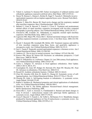95
5. Vahed A, Lachman N, Knutsen RD. Failure investigation of soldered stainless steel
orthodontic appliances exposed to artificial saliva. Dent Mater. 2007;23:855-61.
6. Harzer W, Reusser L, Hansen L, Richter R, Nagel T, Tausche E. Minimally invasive
rapid palatal expansion with an implant-supported hyrax screw. Biomed Tech (Berl).
2010;55:39-45.
7. Ramires T, Maia RA, Barone JR. Nasal cavity changes and the respiratory standard
after maxillary expansion. Braz J Otorhinolaryngol. 2008;74:763-9.
8. Ballanti F, Lione R, Baccetti T, Franchi L, Cozza P. Treatment and posttreatment
skeletal effects of rapid maxillary expansion investigated with low-dose computed
tomography in growing subjects. Am J Orthod Dentofacial Orthop. 2010;138:311-7.
9. Chrcanovic BR, Custódio AL. Orthodontic or surgically assisted rapid maxillary
expansion. Oral Maxillofac Surg. 2009;13:123-37.
10. Lagravère MO, Major PW, Flores-Mir C. Skeletal and dental changes with fixed slow
maxillary expansion treatment: a systematic review. J Am Dent Assoc. 2005;136:194-
9.
11. Huynh T, Kennedy DB, Joondeph DR, Bollen AM. Treatment response and stability
of slow maxillary expansion using Haas, hyrax, and quad-helix appliances: a
retrospective study. Am J Orthod Dentofacial Orthop. 2009;136:331-9.
12. Suri L, Taneja P. Surgically assisted rapid palatal expansion: a literature review. Am J
Orthod Dentofacial Orthop. 2008;133:290-302.
13. Andrews LF. The six keys to normal occlusion. Am J Orthod. 1972;62:296-309.
14. Kasrovi PM, Meyer M, Nelson GD. Occlusion: an orthodontic perspective. J Calif
Dent Assoc. 2000;28:780-90.
15. Wahl N. Orthodontics in 3 millennia. Chapter 16: Late 20th-century fixed appliances.
Am J Orthod Dentofacial Orthop. 2008;134:827-30.
16. Currie L, Gillgrass TJ. Advances in fixed appliance orthodontics. Dent Update.
2004;31:463-4, 466-8, 471.
17. Cunningham SJ, Jones SP, Hodges SJ, Horrocks EN, Hunt NP, Moseley HC, Noar
JH. Advances in orthodontics. Prim Dent Care. 2002;9:5-8.
18. Russell JS. Aesthetic orthodontic brackets. J Orthod. 2005;32:146-63.
19. Chen SS, Greenlee GM, Kim JE, Smith CL, Huang GJ. Systematic review of self-
ligating brackets. Am J Orthod Dentofacial Orthop. 2010;137:726.e1-726.e18.
20. Fleming PS, Johal A. Self-ligating brackets in orthodontics. A systematic review.
Angle Orthod. 2010;80:575-84.
21. Kapila S, Sachdeva R. Mechanical properties and clinical applications of orthodontic
wires. Am J Orthod Dentofacial Orthop. 1989;96:100-9.
22. Pancherz H, Ruf S. The Herbst appliance: Research-based clinical management.
Berlin: Quintessence Publishing; 2008.
23. Flores-Mir C, Ayeh A, Goswani A, Charkhandeh S. Skeletal and dental changes in
Class II division 1 malocclusions treated with splint-type Herbst appliances. A
systematic review. Angle Orthod. 2007;77:376-81.
24. Cozza P, Baccetti T, Franchi L, De Toffol L, McNamara JA Jr. Mandibular changes
produced by functional appliances in Class II malocclusion: a systematic review. Am
J Orthod Dentofacial Orthop. 2006;129:599.e1-12.
 