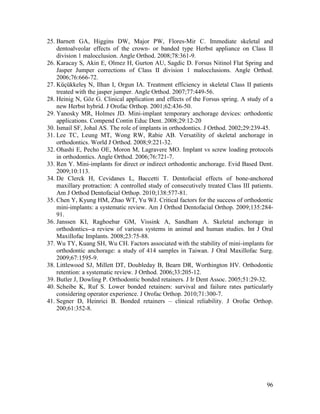 96
25. Barnett GA, Higgins DW, Major PW, Flores-Mir C. Immediate skeletal and
dentoalveolar effects of the crown- or banded type Herbst appliance on Class II
division 1 malocclusion. Angle Orthod. 2008;78:361-9.
26. Karacay S, Akin E, Olmez H, Gurton AU, Sagdic D. Forsus Nitinol Flat Spring and
Jasper Jumper corrections of Class II division 1 malocclusions. Angle Orthod.
2006;76:666-72.
27. Küçükkeleş N, Ilhan I, Orgun IA. Treatment efficiency in skeletal Class II patients
treated with the jasper jumper. Angle Orthod. 2007;77:449-56.
28. Heinig N, Göz G. Clinical application and effects of the Forsus spring. A study of a
new Herbst hybrid. J Orofac Orthop. 2001;62:436-50.
29. Yanosky MR, Holmes JD. Mini-implant temporary anchorage devices: orthodontic
applications. Compend Contin Educ Dent. 2008;29:12-20
30. Ismail SF, Johal AS. The role of implants in orthodontics. J Orthod. 2002;29:239-45.
31. Lee TC, Leung MT, Wong RW, Rabie AB. Versatility of skeletal anchorage in
orthodontics. World J Orthod. 2008;9:221-32.
32. Ohashi E, Pecho OE, Moron M, Lagravere MO. Implant vs screw loading protocols
in orthodontics. Angle Orthod. 2006;76:721-7.
33. Ren Y. Mini-implants for direct or indirect orthodontic anchorage. Evid Based Dent.
2009;10:113.
34. De Clerck H, Cevidanes L, Baccetti T. Dentofacial effects of bone-anchored
maxillary protraction: A controlled study of consecutively treated Class III patients.
Am J Orthod Dentofacial Orthop. 2010;138:577-81.
35. Chen Y, Kyung HM, Zhao WT, Yu WJ. Critical factors for the success of orthodontic
mini-implants: a systematic review. Am J Orthod Dentofacial Orthop. 2009;135:284-
91.
36. Janssen KI, Raghoebar GM, Vissink A, Sandham A. Skeletal anchorage in
orthodontics--a review of various systems in animal and human studies. Int J Oral
Maxillofac Implants. 2008;23:75-88.
37. Wu TY, Kuang SH, Wu CH. Factors associated with the stability of mini-implants for
orthodontic anchorage: a study of 414 samples in Taiwan. J Oral Maxillofac Surg.
2009;67:1595-9.
38. Littlewood SJ, Millett DT, Doubleday B, Bearn DR, Worthington HV. Orthodontic
retention: a systematic review. J Orthod. 2006;33:205-12.
39. Butler J, Dowling P. Orthodontic bonded retainers. J Ir Dent Assoc. 2005;51:29-32.
40. Scheibe K, Ruf S. Lower bonded retainers: survival and failure rates particularly
considering operator experience. J Orofac Orthop. 2010;71:300-7.
41. Segner D, Heinrici B. Bonded retainers – clinical reliability. J Orofac Orthop.
200;61:352-8.
 