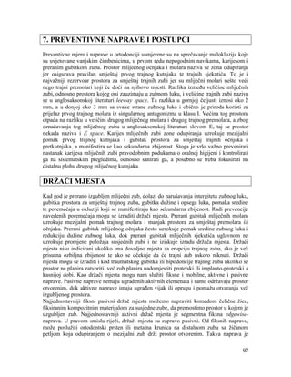 97
7. PREVENTIVNE NAPRAVE I POSTUPCI
Preventivne mjere i naprave u ortodonciji usmjerene su na sprečavanje malokluzija koje
su uvjetovane vanjskim čimbenicima, u prvom redu nepogodnim navikama, karijesom i
preranim gubitkom zuba. Prostor mliječnog očnjaka i molara naziva se zona odupiranja
jer osigurava pravilan smještaj prvog trajnog kutnjaka te trajnih sjekutića. To je i
najvažniji rezervoar prostora za smještaj trajnih zubi jer su mliječni molari nešto veći
nego trajni premolari koji će doći na njihovo mjesti. Razlika između veličine mliječnih
zubi, odnosno prostora kojeg oni zauzimaju u zubnom luku, i veličine trajnih zubi naziva
se u anglosaksonskoj literaturi leeway space. Ta razlika u gornjoj čeljusti iznosi oko 2
mm, a u donjoj oko 3 mm sa svake strane zubnog luka i obično je priroda koristi za
prijelaz prvog trajnog molara iz singularnog antagonizma u klasu I. Većina tog prostora
otpada na razliku u veličini drugog mliječnog molara i drugog trajnog premolara, a zbog
označavanja tog mliječnog zuba u anglosaksonskoj literaturi slovom E, taj se prostor
nekada naziva i E space. Karijes mliječnih zubi zone odupiranja uzrokuje mezijalni
pomak prvog trajnog kutnjaka i gubitak prostora za smještaj trajnih očnjaka i
pretkutnjaka, a manifestira se kao sekundarna zbijenost. Stoga je vrlo važno prevenirati
nastanak karijesa mliječnih zubi pravodobnim podukama o oralnoj higijeni i kontrolirati
ga na sistematskim pregledima, odnosno sanirati ga, a posebno se treba fokusirati na
distalnu plohu drugog mliječnog kutnjaka.
DRŽAČI MJESTA
Kad god je prerano izgubljen mliječni zub, dolazi do narušavanja intergiteta zubnog luka,
gubitka prostora za smještaj trajnog zuba, gubitka dužine i opsega luka, pomaka sredine
te poremećaja u okluziji koji se manifestiraju kao sekundarna zbijenost. Radi prevencije
navedenih poremećaja mogu se izraditi držači mjesta. Prerani gubitak mliječnih molara
uzrokuje mezijalni pomak trajnog molara i manjak prostora za smještaj premolara ili
očnjaka. Prerani gubitak mliječnog očnjaka često uzrokuje pomak sredine zubnog luka i
redukciju dužine zubnog luka, dok prerani gubitak mliječnih sjekutića uglavnom ne
uzrokuje promjene položaja susjednih zubi i ne iziskuje izradu držača mjesta. Držači
mjesta nisu indicirani ukoliko ima dovoljno mjesta za erupciju trajnog zuba, ako je već
prisutna ozbiljna zbijenost te ako se očekuje da će trajni zub uskoro niknuti. Držači
mjesta mogu se izraditi i kod traumatskog gubitka ili hipodoncije trajnog zuba ukoliko se
prostor ne planira zatvoriti, već zub planira nadomjestiti protetski ili implanto-protetski u
kasnijoj dobi. Kao držači mjesta mogu nam služiti fiksne i mobilne, aktivne i pasivne
naprave. Pasivne naprave nemaju ugrađenih aktivnih elemenata i samo održavaju prostor
otvorenim, dok aktivne naprave imaju ugrađen vijak ili oprugu i pomažu otvaranju već
izgubljenog prostora.
Najjednostavniji fiksni pasivni držač mjesta možemo napraviti komadom čelične žice,
fiksiranim kompozitnim materijalom za susjedne zube, da premostimo prostor u kojem je
uzgubljen zub. Najjednostavniji aktivni držač mjesta je segmentna fiksna edgewise-
naprava. U pravom smislu riječi, držači mjesta su zapravo pasivni. Od fiksnih naprava,
može poslužiti ortodontski prsten ili metalna krunica na distalnom zubu sa žičanom
petljom koja odupiranjem o mezijalni zub drži prostor otvorenim. Takva naprava je
 