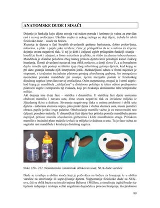 99
ANATOMSKE DUDE I SISAČI
Dojenje je funkcija koju dijete usvaja već nakon poroda i iznimno je važna za pravilan
rast i razvoj orofacijesa. Ukoliko majka iz nekog razloga ne doji dijete, trebala bi rabiti
fiziološke dude – sisače na bočicu.
Sluznica je djeteta u fazi bezubih alveolarnih grebena baršunasta, dobro prokrvljena,
naborana, a plike i papile jako izražene, čime je prilagođena da se u ustima za vrijeme
dojenja stvara negativni tlak. U toj je dobi i čeljusni zglob prilagođen funkciji sisanja –
kondil je širok i zdepast, a fossa articularis je plitka, sa slabo izraženim tuberculumom.
Mandibula je distalno položena zbog lakšeg prolaza djeteta kroz porođajni kanal i lakšeg
hranjenja. Gornji alveolarni nastavak ima oblik potkove, a donji slova U, a u frontalnom
dijelu između njih postoji vertikalni zjap zbog infantilnog gutanja djeteta, kod kojeg se
pri aktu gutanja između njih interponira jezik. Međučeljusni odnos u fronti najčešće je
stepenast, s izraženim incizalnim platoom gornjeg alveolarnog grebena, što omogućava
neometane pomake mandibule pri sisanju, njezin mezijalni pomak iz fiziološkog
distalnog zagriza i pravilan razvoj orofacijesa. Osim stepenastog, moguć je i strmi zagriz-
kod kojeg je mandibula „zaključana“ u distalnom položaju te takav odnos predisponira
pokrovni zagriz i temporalis tip žvakača, koji pri žvakanju dominantno rabe temporalne
mišiće.
Akt dojenja ima dvije faze – statičku i dinamičku. U statičkoj fazi dijete usnicama
obuhvati mamillu i zatvara usta, čime stvara negativni tlak za izvlačene mlijeka iz
žljezdanog tkiva u duktuse. Stvaranju negativnog tlaka u ustima pridonosi i oblik usta
djeteta - naborana sluznica nepca, jako prokrvljena i vlažna sluznica usta, masni jastučići
obraza, papile jezika i ruge palatine. Obuhvaćanje mamille važno je za transverzalni rast
čeljusti, posebno maksile. U dinamičkoj fazi dijete bez pritiska pomiče mandibulu prema
naprijed, pritisne mamilu alveolarnim grebenima i kliže mandibulom straga. Pritiskom
mamille o incizalni plato maksile izvlači se mlijeko iz duktusa u usta. Ta je faza važna za
sagitalni rast mandibule i korekciju distalnog zagriza.
Slike 220 - 222. Neanatomski i anatomski oblikovan sisač, NUK dude varalice
Dude se izrađuju u obliku sisača koji je pričvršćen na bočicu za hranjenje te u obliku
varalice za umirivanje ili uspavljivanje djeteta. Najpoznatije fiziološke dude su NUK-
ove, čiji se oblik bazira na istraživanjima Baltersa i Müllera, a simuliraju izgled bradavice
tijekom izdajanja i iziskuju veliki angažman dojenčeta u procesu hranjenja, što pridonosi
 