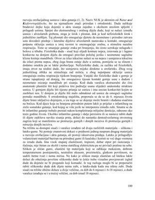 100
razvoju orofacijalnog sustava i akta gutanja (1, 2). Naziv NUK je akronim od Natur und
Kieferortopädische, što na njemačkom znači prirodan i ortodontski. Duda nalikuje
bradavici dojke koju dojenče u aktu sisanja zajedno s okolnom areolom spljošti i
prilagodi ustima. Spojni dio ekstraoralnog i oralnog dijela dude, koji se nalazi između
usnica i alveolarnih grebena, stoga je širok i plosnat, dok je kod nefizioloških širok i
jednolično zaobljen. Taj plosnati dio omogućuje djetetu da nesmetano i prirodno zatvara
usta dovodeći prednje i lateralne dijelove alveolarnih nastavaka u kontakt, omogućuje
potpunu okluziju usnica u istoj ravnini te onemogućuje oralnu, a stimulira nazalnu
respiraciju. Time se smanjuje gutanje zraka pri hranjenju, što često uzrokuje nelagodu i
bolove u trbuhu. Fiziološka duda - sisač koji slijedi konture nepca, izravnata je i lagano
konkavna na donjem dijelu da omogući pravilan položaj jezika i neometane sagitalne
klizne kretnje mandibule. Otvor za izlaz tekućine nalazi se na nepcu i usmjerava tekućinu
da izlazi prema nepcu, zbog čega hrana ostaje duže u ustima, pomiješa se sa slinom i
dodatno omekša pa se lakše probavljuje. Nefiziološke dude, za razliku od fizioloških,
imaju otvor na sredini dude, što usmjerava mijeko direktno u orofarinks. Zbog svog
jednoličnog oblika ne stimuliraju rad mišića, a zbog nepotpune okluzije usnica
omogućuju oralnu respiraciju tijekom hranjenja. Vanjski dio fiziološke dude s gornje je
strane ispupčeniji od donjeg, što omogućava tijesan kontakt gornje usne s dudom i
neometano micanje mandibule pri sisanju. Kod duda varalica ekstraoralni dio čini
anatomski plastični štit koji prekriva šire područje usana slijedeći anatomske strukture
usnica. U gornjem dijelu štit tijesno prianja uz usnicu i ima urezan konkavitet kojim se
zaobilazi nos. U donjem je dijelu štit malo odmaknut od usnice da omogući sagitalne
pomake mandibule. S ortodontskog stajališta, preporuča se da se do 6. mjeseca života
dijete hrani isključivo dojenjem, a iza toga se uz dojenje može hraniti i dudama sisačima
na bočicu. Kod djece koja su hranjena prirodnim putem lakši je prijelaz s infantilnog na
zrelo somatsko gutanje, kod kojeg se više jezik ne interponira između zubi. Smatra se da
bi infantilno gutanje trebalo prestati nakon kompletiranja mliječne denticije, odnosno oko
treće godine života. Ukoliko infantilno gutanje i dalje perzistira ili se nastave rabiti dude
ili dijete zadržava naviku sisanja prsta, dolazi do nastanka dentoalveolarnog otvorenog
zagriza koji se manifestira uz protruziju gornjih i donjih inciziva ili protruziju gornjih i
retruziju donjih inciziva.
Na tržištu su dostupni sisači i varalice izrađeni od dvaju različitih materijala – silikona i
lateks-gume. Ne postoje znanstveni dokazi o prednosti jednog naspram drugog materijala
u razvoju orofacijasa i akta gutanja, ali postoji iskustvena predaja. Lateks je prilagodljiv
vulanizirani materijal baziran na prirodnoj gumi ili kaučuku i koristi se već dugo vremena
za izradu duda. Ima visok stupanj elastičnosti, trajnosti, dobar otpor pri rastezanju i
tlačenju, nije štetan za okoliš i nema statičkog elektriciteta pa ne privlači prašinu na sebe.
Silikon je sličan gumi, elastični tip materijala koji se odlikuje mekoćom, dobrom
temperaturnom postojanošću, neutralim okusom, prozirnošću, glatkom površinom, ne
sadrži štetne tvari i nema mirisa. No kako je silikon manje elastičan od lateksa lakše
dolazi do oštećenja površine silikonske dude te češće treba vizualno provjeravati izgled
dude da dojenče ne bi progutalo koji komadić. Iz tog razloga moglo bi se preporučiti
rabiti silikonske dude dok dijete nema zubi, a lateks-dude kada mu niknu zubi. Dude
sisači na tržište obično dolaze u dvije veličine, za dob do 6 mjeseci i 6-18 mjeseci, a dude
varalice izrađuju se i u trećoj veličini, za dob iznad 18 mjeseci.
 