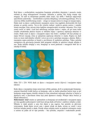 101
Kod djece s orofacijalnim rascjepima hranjenje prirodnim dojenjem i pomoću sisača
otežano je zbog nemogućnosti stvaranja vakuuma u ustima, bez kojeg sisanje nije
moguće. Za njih su dizajnirane posebne dude sisači, čiji oblik i funkcija odgovaraju
specifičnim anatomsko – morfološkim uvjetima labijalnog i alveolarnog područja. Dva su
osnovna oblika modificiranog sisača – onoga za rascjep usnice te onoga za rascjep nepca.
Duda sisač za djecu s jednostranim rascjepom usnice ima naglašen ekstraoralni dio koji
prianja uz gornju usnicu. Taj je dio izrazito mekan i pokriva gornju usnicu i vanjsku
stranu rascjepa, čime zatvara usnu šupljinu omogućavajući stvaranje vakuuma. Ova vrsta
sisača može se rabiti i kod kod udruženog rascjepa usnice i nepca, ali pri tome treba
izraditi ortodontsku pločicu kojom se okludira nepce i sprečava aspiracija tekućine iz
sisača. Duda sisač za djecu s rascjepom nepca ima širok i zaobljen vrh koji prianja uz
nepce brtveći rascjep, čime je spriječena aspiracija tekućine iz sisača. Rupica na dudi
često se mora individualno izbušiti i otvor joj ovisi o položaju rascjepa u djeteta. Bebe s
rascjepom nepca potrebno je hraniti u povišenom ili sjedećem položaju. Takav položaj
omogućava da gravitacija pomaže bebi progutati mlijeko te sprečava ulazak mlijeka u
nos. Kada mlijeko dospije u nos, hranjenje se mora prekinuti i omogućiti bebi da se
iskašlje ili kihne.
Slike 223 i 224. NUK dude za djecu s rascjepom usnice (lijevo) i rascjepom nepca
(desno)
Kako djeca s rascjepima imaju nerazvijen refleks gutanja, da bi se potpomoglo hranjenje,
umjesto klasičnih tvrdih bočica za hranjenje, rabe se mekše plastične bočice koje se pri
hranjenju mogu lagano ritmički stiskati te time stimulirati istjecanje tekućine iz bočice u
djetetova usta, u pravilnom ritmu koji prati djetetovo sisanje. Primjer takve bočice je
Mead Johnsonova.
Habermanov sisač smatra se optimalnim za hranjenje novorođenčadi s rascjepom nepca
jer ima ugrađen jednosmjerni ventil koji odvaja dudu od bočice i zadržava mlijeko u dudi.
Mlijeko iz dude poteče u usta čim dijete u nju zagrize, bez potrebe za aktivnim
isisavanjem. Kada dijete otvori usta i opusti stisak na dudu, otvara se ventil i nova
količina mlijeka poteče u dudu. Protok mlaza mlijeka može se podesiti rotiranjem sisača
u ustima na jedan od tri tipa protoka – bez protoka, umjereni i maksimalni protok.
 