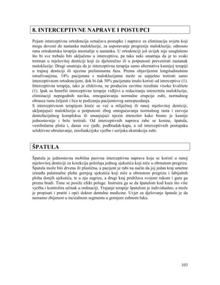 103
8. INTERCEPTIVNE NAPRAVE I POSTUPCI
Pojam interceptivna ortodoncija označava postupke i naprave za eliminaciju uvjeta koji
mogu dovesti do nastanka malokluzije, za usporavanje progresije malokluzije, odnosno
ranu ortodontsku terapiju anomalije u nastanku. U ortodonciji još uvijek nije usuglašeno
što bi sve trebalo biti uključeno u interceptivu, pa tako neki smatraju da je to svaki
tretman u mješovitoj denticiji koji će djelomično ili u potpunosti prevenirati nastanak
malokluzije. Drugi smatraju da je interceptivna terapija samo alternativa kasnijoj terapiji
u trajnoj denticiji ili njezina preliminarna faza. Prema objavljenim longitudinalnim
istraživanjima, 14% pacijenata s malokluzijama može se uspješno tretirati samo
interceptivnom ortodoncijom, dok bi čak 50% pacijenata imalo koristi od interceptive (1).
Interceptivna terapija, iako je efektivna, ne producira završne rezultate visoke kvalitete
(1). Ipak su benefiti interceptivne terapije vidljivi u reduciranju intenziteta malokluzije,
eliminaciji nepogodnih navika, omogućavanju normalne erupcije zubi, normalnog
obrasca rasta čeljusti i lica te podizanju pacijentovog samopuzdanja.
S interceptivnom terapijom kreće se već u mliječnoj ili ranoj mješovitoj denticiji,
ukljanjajući malokluziju u potpunosti zbog omogućavanja normalnog rasta i razvoja
dentofacijalnog kompleksa ili smanjujući njezin intenzitet kako bismo je kasnije
jednostavnije i brže tretirali. Od interceptivnih naprava rabe se kosine, špatula,
vestibularna ploča i, danas sve rjeđe, podbradak-kapa, a od interceptivnih postupaka
selektivno ubrušavanje, miofunkcijske vježbe i serijska ekstrakcija zubi.
ŠPATULA
Špatula je jednostavna mobilna pasivna interceptivna naprava koja se koristi u ranoj
mješovitoj denticiji za korekciju položaja jednog sjekutića koji niče u obrnutom pregrizu.
Špatula može biti drvena ili plastična, a pacijent je rabi na način da joj jedan kraj umetne
između palatinalne plohe gornjeg sjekutića koji niče u obrnutom pregrizu i labijalnih
ploha donjih sjekutića, te u nju zagrize, a drugi kraj pridržava svojom rukom i gura ga
prema bradi. Time se posiže efekt poluge. Instruira ga se da špatulom kod kuće što više
vježba i kontrolira učinak u ordinaciji. Trajanje terapije špatulom je individualno, a može
je propisati i pratiti i opći doktor dentalne medicine. Uvjet za djelovanje špatule je da
nemamo zbijenost u incizalnom segmentu u gornjem zubnom luku.
 