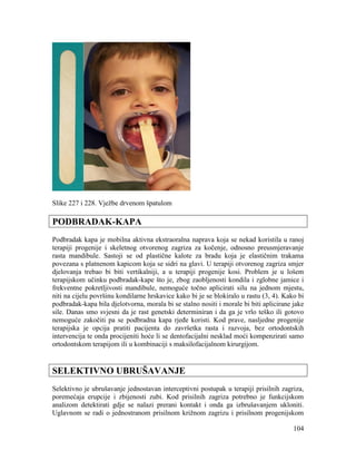 104
Slike 227 i 228. Vježbe drvenom špatulom
PODBRADAK-KAPA
Podbradak kapa je mobilna aktivna ekstraoralna naprava koja se nekad koristila u ranoj
terapiji progenije i skeletnog otvorenog zagriza za kočenje, odnosno preusmjeravanje
rasta mandibule. Sastoji se od plastične kalote za bradu koja je elastičnim trakama
povezana s platnenom kapicom koja se sidri na glavi. U terapiji otvorenog zagriza smjer
djelovanja trebao bi biti vertikalniji, a u terapiji progenije kosi. Problem je u lošem
terapijskom učinku podbradak-kape što je, zbog zaobljenosti kondila i zglobne jamice i
frekventne pokretljivosti mandibule, nemoguće točno aplicirati silu na jednom mjestu,
niti na cijelu površinu kondilarne hrskavice kako bi je se blokiralo u rastu (3, 4). Kako bi
podbradak-kapa bila djelotvorna, morala bi se stalno nositi i morale bi biti aplicirane jake
sile. Danas smo svjesni da je rast genetski determiniran i da ga je vrlo teško ili gotovo
nemoguće zakočiti pa se podbradna kapa rjeđe koristi. Kod prave, nasljedne progenije
terapijska je opcija pratiti pacijenta do završetka rasta i razvoja, bez ortodontskih
intervencija te onda procijeniti hoće li se dentofacijalni nesklad moći kompenzirati samo
ortodontskom terapijom ili u kombinaciji s maksilofacijalnom kirurgijom.
SELEKTIVNO UBRUŠAVANJE
Selektivno je ubrušavanje jednostavan interceptivni postupak u terapiji prisilnih zagriza,
poremećaja erupcije i zbijenosti zubi. Kod prisilnih zagriza potrebno je funkcijskom
analizom detektirati gdje se nalazi prerani kontakt i onda ga izbrušavanjem ukloniti.
Uglavnom se radi o jednostranom prisilnom križnom zagrizu i prisilnom progenijskom
 