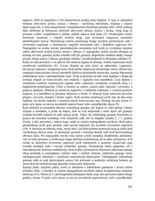 107
naprave. Zubi su smješteni u vrlo dinamičnom mediju usne šupljine. U njoj se isprepliću
mišićne aktivnosti jezika, usnica i obraza - različitog intenziteta, trajanja i smjera
djelovanja sila. U tom dinamičnom i kompleksnom okruženju položaj zubi i oblik zubnog
luka definiran je balansom mišićnih aktivnosti obraza, usnica i jezika, zbog čega je
prisutna velika varijabilnost u obliku zubnih lukova kod ljudi (5). Orofacijalni mišići
formiraju unutarnji i vanjski mišićni krug, čija ravnoteža osigurava normalan
dentofacijalni razvoj. Dominacija mišića unutarnjeg kruga rezultira protruzijom zubi i
otvorenim zagrizom, a dominacija vanjskih retruzijom zubi i dubokim zagrizom (6).
Nepogodne su oralne navike parafunkcijska ponašanja kod kojih je evidentno narušen
odnos aktivnosti mišića jezika, usnica i obraza. U nepogodne oralne navike ubrajaju se
disanje na usta, guranje jezika između zubi pri gutanju, dugotrajno dudanje dude, sisanje
prstiju, donje usnice i obraza, grickanje noktiju i raznih predmeta te škripanje zubima (7).
Kako su usta pomoćni, a ne glavni dio sustava organa za disanje, oralna respiracija može
uzrokovati malokluzije (8). Uzroci disanja na usta često su adenoidne vegetacije,
devijacija septuma i kongestija nosa. Kod oralne respiracije dominiraju mišići obraza koji
smanjuju transverzalni razvoj lateralnih dijelova alveolarnih nastavaka, nastaje hipotonija
orbikularisa orisa i inkompetentne usne. Jezik je položen na dno usne šupljine i straga pa
izostaje impuls za transverzalni rast maksile i sagitalni rast mandibule. Lice djeteta s
izraženom oralnom respiracijom izgleda usko, izduženo, izmučeno, uvučenih očiju i s
naglašenim podočnjacima. Ulazi u nosnice su suženi, usnice suhe, ispucale i otvorene, a
gingiva upaljena. Maksila je sužena te sagitalno i vertikalno izdužena, s visokim gotskim
nepcem, a u mandibuli je prisutna zbijenost u fronti. U okluziji često nalazimo povećan
pregriz, otvoreni, distalni i križni zagriz. Kod nazalne respiracije jezik nije na dnu usne
šupljine već dotiče maksilu i stimulira njezin transverzalni rast. Disanje na usta stvara 11
puta veću šansu za razvoj navedenih nepravilnosti zubi u predškolske djece (9).
Kod odraslih je normalan obrazac somatskog gutanja, pri kojem su zubi gornje i donje
čeljusti u kontaktu, a jezik na nepcu, dok se kod dojenčadi i male djece pri gutanju
između bezubih čeljusti ili zubi umeće jezik. Takav tip infantilnog gutanja fiziološka je
pojava do trenutka izrastanja svih mliječnih zubi, što se događa između 2. i 3. godine
života, a ako perzistira i nakon toga, onda se smatra nepogodnom navikom. Kod takve
parafunkcije jezik gura prednje zube prema naprijed, što rezultira otvorenim zagrizom
(10). S obzirom na obrazac rasta, može doći i do bialveolarne protruzije koja je češća kod
vertikalnog obrsca rasta, ili protruzije gornjih i retruzije donjih zubi kod horizontalnog
obrasca rasta. No nepogodne navike nisu nužno uzrok nastanka ortodontske anomalije,
već su često prisutne u osoba koje imaju skeletnu malokluziju, pa se tako, primjerice, kod
osoba sa skeletnim otvorenim zagrizom jezik interponira u genetski uvjetovani zjap
između prednjih zubi i razvije infantilno gutanje. Disfunkcija može pogoršati, ali i
iskompenzirati skeletnu malokluziju. Kod osoba s primarnom zbijenosti zuba koja nastaje
zbog nesklada u naslijeđenoj veličini zuba i veličini čeljusti, infantilno gutanje može
iskompenzirati zbijenost i rezultirati rastresitoom denticijom. Uklanjanjem infantilnog
gutanja zubi će pod djelovanjem usnice biti potisnuti u područje mišićnog balansa pa
može doći do manifestiranja genetski uvjetovane zbijenosti.
Sisanje prsta, najčešće palca, često je udruženo s infantilnim gutanjem i stvara sličnu
kliničku sliku, a također se smatra nepogodnom navikom nakon kompletiranja mliječne
denticije (11). Slično je i s prolongiranim dudanjem dude, koje ako perzistira nakon druge
godine, stvara 15 puta veću šansu za razvoj navedenih nepravilnosti zubi u predškolske
 