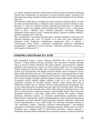 109
sati. Dakle, kontinuirani pritisak voluminoznog, mlohavog jezika, konstantno položenog
između zubi ili neposredno iza zubi glavni je razlog otvorenog zagriza i protruzije zubi
kod osoba koje nemaju nasljedne skeletne nepravilnosti koje bi mogle davati istu kliničku
sliku (16).
Miofunkcijske vježbe mogu se kod djece provoditi i pomoću vestibularne ploče, na način
da prstom povlače držak ploče, a stiskanjem usnica sprečavaju njezino izvlačenje iz usta.
Razvijen je i cijeli niz trenažera (Trainers, Myofunctional Research Co., Helensvale,
Australia), naprava koje izgledaju poput konfekcijskih štitnika za zube, a inkorporiraju
štitnik za jezik i odbojnik usana. Trenažeri potpomažu mioterapiju, uklanjanje
nepogodnih navika disanja na usta i infantilnog gutanja, uspostavu normalne funkcije i
pravilnog smještaja zubi u zubni luk.
Iako se spekuliralo o povezanosti položaja tijela i položaja mandibule, istraživanja nisu
dokazala postojanje jake sveze, no ukazala su na nešto jaču svezu malokluzija s
položajem vratne kralježnice. Mandibularni prognatizam češće je udružen s
izravnavanjem vratne lordoze i posteriorno pomaknutom posturom, mandibularni
retrognatizam s naglašenom vratnom lordozom i anteriorno pomaknutom posturom, a
križni zagriz sa skoliozom (17).
SERIJSKA EKSTRAKCIJA ZUBI
Kod distopičnog nicanja i izrazite zbijenosti frontalnih zubi u fazi rane mješovite
denticije i velikog dentoalveolarnog nesrazmjera, kao interceptivni terapijski postupak
može se provesti serijska ekstrakcija zubi kojom ciljanim i pravovremenim vađenjem
pojedinih zuba usmjeravamo nicanje i što bolji smještaj trajnih zubi. No sam postupak
serijske ekstrakcije ne dovodi nužno zube u idealan položaj niti zatvara sav ekstrakcijski
prostor, te je često potrebno zube dodatno poravnati fiksnom edgewise-napravom. Začeci
ideje serijske ekstrakcije sežu još u 1743. godinu, kada je prvi put spominje Bunon. Naziv
serijska ekstrakcija predložio je Kjellgren još 1929. godine, a Hotz 1970. godine predlaže
naziv vođena erupcija. Postupak započinje prilikom nicanja trajnih drugih sjekutića kada
je potrebno izvaditi mliječne očnjake, otrpilike u dobi od 8. do 9. godine, da bi
sjekutićima omogućili što pravilniji smještaj. Otprilike, nakon godine dana vade se
mliječni prvi kutnjaci da bi se olakšalo i ubrzalo nicanje trajnih prvih pretkutnjaka. Tako
su oni izvađeni pola godine do godinu dana prije nego što bi normalno ispali. Nakon toga,
otprilike unutar perioda od godinu dana, obično niknu trajni prvi pretkutnjaci koji se vade
da bi se osigurao prostor za distalniju erupciju i smještaj trajnih očnjaka. Pravo vrijeme za
ekstrakciju premolara je kada trajni očnjak počne eruptirati kroz mukozu. Serijsku
ekstrakciju indiciramo oprezno, uz provedenu gnatometrijsku predikcijsku analizu
dentoalveolarne diskrepancije, analizu ortopantomograma, latero-lateralnog kraniograma
i fotografija te procjenu dentalne zrelosti pacijenta. Navedeni redoslijed vađenja zubi
samo je najuobičajeniji, no nije i jedini mogući. Pri indiciranju redoslijeda ortodont se
vodi intraoralnim uvidom u denticiju, analizom ortopantomograma i individualnim
varijacijama u redoslijedu erupcije zubi u pojedinog pacijenta. Idealni uvjeti za serijsku
ekstrakciju jesu: ortognati profil ili bialveolarna protruzija, izražena zbijenost s
nasljednom dentoalveolarnom diskrepancijom, mezijalna stepenica u mješovitoj denticiji
 