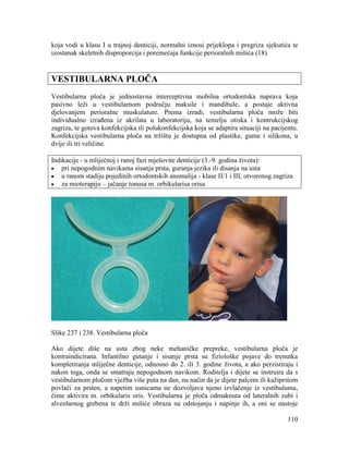 110
koja vodi u klasu I u trajnoj denticiji, normalni iznosi prijeklopa i pregriza sjekutića te
izostanak skeletnih disproporcija i poremećaja funkcije perioralnih mišića (18).
VESTIBULARNA PLOČA
Vestibularna ploča je jednostavna interceptivna mobilna ortodontska naprava koja
pasivno leži u vestibularnom području maksile i mandibule, a postaje aktivna
djelovanjem perioralne muskulature. Prema izradi, vestibularna ploča može biti
individualno izrađena iz akrilata u laboratoriju, na temelju otiska i kontrukcijskog
zagriza, te gotova konfekcijska ili polukonfekcijska koja se adaptira situaciji na pacijentu.
Konfekcijska vestibularna ploča na tržištu je dostupna od plastike, gume i silikona, u
dvije ili tri veličine.
Indikacije - u mliječnoj i ranoj fazi mješovite denticije (3.-9. godina života):
pri nepogodnim navikama sisanja prsta, guranja jezika ili disanja na usta
u ranom stadiju pojedinih ortodontskih anomalija - klase II/1 i III, otvorenog zagriza
za mioterapiju – jačanje tonusa m. orbikularisa orisa
Slike 237 i 238. Vestibularna ploča
Ako dijete diše na usta zbog neke mehaničke prepreke, vestibularna ploča je
kontraindicirana. Infantilno gutanje i sisanje prsta su fiziološke pojave do trenutka
kompletiranja mliječne denticije, odnosno do 2. ili 3. godine života, a ako perzistiraju i
nakon toga, onda se smatraju nepogodnom navikom. Roditelja i dijete se instruira da s
vestibularnom pločom vježba više puta na dan, na način da je dijete palcem ili kažiprstom
povlači za prsten, a napetim usnicama ne dozvoljava njeno izvlačenje iz vestibuluma,
čime aktivira m. orbikularis oris. Vestibularna je ploča odmaknuta od lateralnih zubi i
alveolarnog grebena te drži mišiće obraza na odstojanju i napinje ih, a oni se nastoje
 