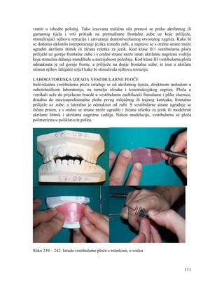 111
vratiti u ishodni položaj. Tako izazvana mišićna sila prenosi se preko akrilatnog ili
gumastog tijela i vrši pritisak na protrudirane frontalne zube uz koje priliježe,
stimulirajući njihovu retruziju i zatvaranje dentoalveolarnog otvorenog zagriza. Kako bi
se dodatno uklonilo interponiranje jezika između zubi, u napravu se s oralne strane može
ugraditi akrilatni štitnik ili žičana rešetka za jezik. Kod klase II/1 vestibularna ploča
priliježe uz gornje frontalne zube i s oralne strane može imati akrilatnu nagriznu vodilju
koja stimulira držanje mandibule u mezijalnom položaju. Kod klase III vestibularna ploča
odmaknuta je od gornje fronte, a priliježe na donje frontalne zube, te ima u akrilatu
otisnut njihov labijalni reljef kako bi stimulirala njihovu retruziju.
LABORATORIJSKA IZRADA VESTIBULARNE PLOČE
Individualna vestibularna ploča izrađuje se od akrilatnog tijesta, direktnom metodom u
zubotehničkom laboratoriju, na temelju otisaka i konstrukcijskog zagriza. Ploča u
vertikali seže do prijelazne brazde u vestibulumu zaobilazeći frenulume i plike sluznice,
distalno do mezioaproksimalne plohe prvog mliječnog ili trajnog kutnjaka, frontalno
priliježe uz zube, a lateralno je odmaknut od zubi. S vestibularne strane ugrađuje se
žičani prsten, a s oralne se strane može ugraditi i žičana rešetka za jezik ili modelirati
akrilatni štitnik i akrilatna nagrizna vodilja. Nakon modelacije, vestibularna se ploča
polimerizira u poliklavu te polira.
Slike 239 – 242. Izrada vestibularne ploče s rešetkom, u vosku
 