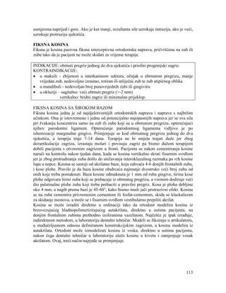 113
usmjerena naprijed i gore. Ako je kut manji, rezultanta sile uzrokuje intruziju, ako je veći,
uzrokuje protruziju sjekutića.
FIKSNA KOSINA
Fiksna je kosina pasivna fiksna interceptivna ortodontska naprava, pričvršćena na zub ili
zube tako da je pacijent ne može skidati za vrijeme terapije.
INDIKACIJE: obrnuti pregriz jednog do dva sjekutića i prisilni progenijski zagriz.
KONTRAINDIKACIJE:
u maksili - zbijenost u interkaninom sektoru, očnjak u obrnutom pregrizu, manje
vrijedan zub, nedovoljno izrastao, rotiran ili mliječni zub te zub atipičnog oblika
u mandibuli - nedovoljan broj punovrijednih zubi ili gingivitis
u okluziji – sagitalno: veći obrnuti pregriz (>-2 mm)
vertikalno: bridni zagriz ili minimalan prijeklop.
FIKSNA KOSINA SA ŠIROKOM BAZOM
Fiksna kosina jedna je od najdjelotvornijih ortodontskih naprava i naprava s najbržim
učinkom. Ona je istovremeno i jedna od potencijalno najopasnijih naprava jer se sva sila
pri žvakanju koncentrira samo na zub ili zube koji su u obrnutom pregrizu, opterećujući
njihov parodontni ligament. Opterećenje parodontnog ligamenta vidljivo je po
ishemizaciji marginalne gingive. Primjenjuje se kod obrnutnog pregriza jednog do dva
sjekutića, a terapija traje 7-14 dana. Terapija ne bi smjela trajati duže jer zbog
dezartikulacije zagriza, izrastaju molari i povisuju zagriz pa bismo dužom terapijom
dobili pacijenta s otvorenim zagrizom u fronti. Pacijenta se nakon cementiranja kosine
naruči na kontrolu nakon tjedan dana, kada se kosina vertikalno skrati fisurnim svrdlom
jer je zbog protrudiranja zuba došlo do snižavanja interokluzalnog razmaka pa vrh kosine
lupa u nepce. Kosina se sastoji od akrilatne baze, koja zahvaća 4-6 donjih frontalnih zuba,
i kose plohe. Pravilo je da baza kosine obuhvaća najmanje dvostruko veći broj zuba od
onih koje treba pomaknuti. Baza kosine odmaknuta je 1 mm od ruba gingive, širina kose
plohe odgovara širini zuba koji se prebacuje iz obrnutog pregriza, a visinom dodiruje veći
dio palatinalne plohe zuba koji treba prebaciti u pravilni pregriz. Kosa je ploha debljine
oko 4 mm, a nagib prema bazi je 45-60°, kako bismo imali jači protruzivni efekt. Kosina
se na zube cementira privremenim cementom ili fosfat-cementom, skida se klackalicom
za skidanje mostova, a može se i fisurnim svrdlom vestibularno prepiliti akrilat.
Kosina se može izraditi direktno u ordinaciji tako da ortodont modelira kosinu iz
brzovezujućeg hladnopolimerizirajućeg autakrilata, direktno u ustima pacijenta, na
donjim frontalnim zubima prethodno izoliranima vazelinom. Najčešće je ipak izrađuje,
indirektnom metodom, u laboratoriju dentalni tehničar. Modeli se fiksiraju u artikulatoru,
u međučeljusnom odnosu definiranom konstrukcijskim zagrizom, a kosinu modelira iz
autakrilata. Ortodont može izmodelirati kosinu iz voska, direktno u ustima pacijenta,
nakon čega dentalni tehničar u laboratoriju ulaže kosinu u kivetu i zamjenjuje vosak
akrilatom. Ovaj, treći način najrjeđe se primjenjuje.
 