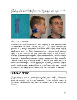 117
(150 g) po jednoj strani, ako pomičemo samo jedan molar sa svake strane, no silu je
potrebno povećati ako su nikli drugi molari te ako je postavljena fiksna naprava.
Slike 257 -259. Obrazni luk
Rast maksile koči se aplikacijom sile koja stvara kompresiju na suture, između maksile i
zigomatične kosti, pterigoidne i frontalne kosti. Sila od 2.5 N (250 g) po jednoj strani
minimum je za kočenje rasta maksile. Kako bismo dobili skeletni učinak, terapiju
headgerom treba započeti u periodu pubertetskog ubrzanja rasta. Potrebno je aplicirati
ukupnu silu od preko 5 N, a naprava se mora nosti 12 do 14 sat dnevno. Noćno je nošenje
važno jer se tada izlučuje hormon rasta, a pacijenta se instruira da spava na leđima.
Headgear djeluje na maksilu tako da koči njezin rast prema naprijed i dolje, jer sila koju
stvara izaziva kompresiju na cirkummaksilarnim suturama i onemogućava apoziciju
koštanog tkiva. Istovremeno je mandibula otkočena i normalno raste prema naprijed te
“sustigne” maksilu, čime se korigira klasa II. Uz skeletni učinak uvijek dobijemo i
dentali. Promjenom dužine i pozicije vanjskog luka te pozicije ekstraoralnog sidrenja
mijenja se smjer sile i učinak obraznog luka. Tako, primjerice, ukoliko kod cervikalnog
sidrenja imamo dugi i nisko položen vanjski krak, uz distalizaciju ćemo dobiti i intruziju
gornjih molara, a ukoliko je ravno ili visoko položen, dobijemo distalizaciju i ekstruziju.
OBRAZNA MASKA
Obrazna maska je naprava s ekstraoralnim sidrištem (čelo i brada) i intraoralnim
hvatištem (vestibularni luk, edgewise-naprava). Zbog smjera djelovanja koji je suprotan
onome kod headgeara, često se obrazna maska naziva i reverzni headgear. Masku je u
širu primjenu uveo francuski ortodont Jean Delaire, zbog čega se često naziva i njegovim
imenom.
 