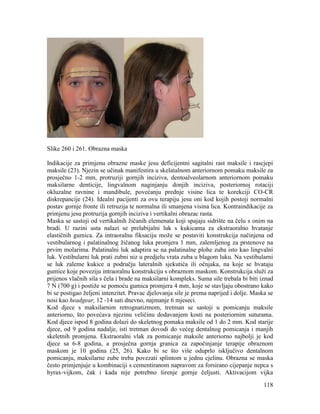 118
Slike 260 i 261. Obrazna maska
Indikacije za primjenu obrazne maske jesu deficijentni sagitalni rast maksile i rascjepi
maksile (23). Njezin se učinak manifestira u skelatalnom anteriornom pomaku maksile za
prosječno 1-2 mm, protruziji gornjih inciziva, dentoalveolarnom anteriornom pomaku
maksilarne denticije, lingvalnom naginjanju donjih inciziva, posteriornoj rotaciji
okluzalne ravnine i mandibule, povećanju prednje visine lica te korekciji CO-CR
diskrepancije (24). Idealni pacijenti za ovu terapiju jesu oni kod kojih postoji normalni
postav gornje fronte ili retruzija te normalna ili smanjena visina lica. Kontraindikacije za
primjenu jesu protruzija gornjih inciziva i vertikalni obrazac rasta.
Maska se sastoji od vertikalnih žičanih elemenata koji spajaju sidrište na čelu s onim na
bradi. U razini usta nalazi se prelabijalni luk s kukicama za ekstraoralno hvatanje
elastičnih gumica. Za intraoralnu fiksaciju može se postaviti konstrukcija načinjena od
vestibularnog i palatinalnog žičanog luka promjera 1 mm, zalemljenog za prstenove na
prvim molarima. Palatinalni luk adaptira se na palatinalne plohe zuba isto kao lingvalni
luk. Vestibularni luk prati zubni niz u predjelu vrata zuba u blagom luku. Na vestibularni
se luk zaleme kukice u području lateralnih sjekutića ili očnjaka, na koje se hvataju
gumice koje poveziju intraoralnu konstrukciju s obraznom maskom. Konstrukcija služi za
prijenos vlačnih sila s čela i brade na maksilarni kompleks. Suma sile trebala bi biti iznad
7 N (700 g) i postiže se pomoću gumica promjera 4 mm, koje se stavljaju obostrano kako
bi se postigao željeni intenzitet. Pravac djelovanja sile je prema naprijed i dolje. Maska se
nosi kao headgear, 12 -14 sati dnevno, najmanje 6 mjeseci.
Kod djece s maksilarnim retrognatizmom, tretman se sastoji u pomicanju maksile
anteriorno, što povećava njezinu veličinu dodavanjem kosti na posteriornim suturama.
Kod djece ispod 8 godina dolazi do skeletnog pomaka maksile od 1 do 2 mm. Kod starije
djece, od 9 godina nadalje, isti tretman dovodi do većeg dentalnog pomicanja i manjih
skeletnih promjena. Ekstraoralni vlak za pomicanje maksile anteriorno najbolji je kod
djece sa 6-8 godina, a prosječna gornja granica za započinjanje terapije obraznom
maskom je 10 godina (25, 26). Kako bi se što više oduprlo isključivo dentalnom
pomicanju, maksilarne zube treba povezati splintom u jednu cjelinu. Obrazna se maska
često primjenjuje u kombinaciji s cementiranom napravom za forsirano cijepanje nepca s
hyrax-vijkom, čak i kada nije potrebno širenje gornje čeljusti. Aktivacijom vijka
 