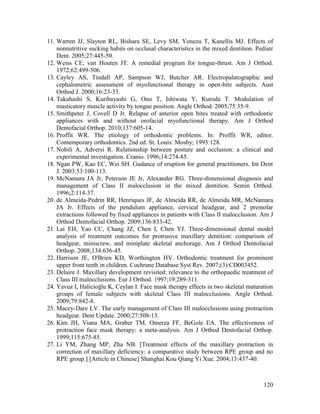 120
11. Warren JJ, Slayton RL, Bishara SE, Levy SM, Yonezu T, Kanellis MJ. Effects of
nonnutritive sucking habits on occlusal characteristics in the mixed dentition. Pediatr
Dent. 2005;27:445-50.
12. Weiss CE, van Houten JT. A remedial program for tongue-thrust. Am J Orthod.
1972;62:499-506.
13. Cayley AS, Tindall AP, Sampson WJ, Butcher AR. Electropalatographic and
cephalometric assessment of myofunctional therapy in open-bite subjects. Aust
Orthod J. 2000;16:23-33.
14. Takahashi S, Kuribayashi G, Ono T, Ishiwata Y, Kuroda T. Modulation of
masticatory muscle activity by tongue position. Angle Orthod. 2005;75:35-9.
15. Smithpeter J, Covell D Jr. Relapse of anterior open bites treated with orthodontic
appliances with and without orofacial myofunctional therapy. Am J Orthod
Dentofacial Orthop. 2010;137:605-14.
16. Proffit WR. The etiology of orthodontic problems. In: Proffit WR, editor.
Contemporary orthodontics. 2nd ed. St. Louis: Mosby; 1993:128.
17. Nobili A, Adversi R. Relationship between posture and occlusion: a clinical and
experimental investigation. Cranio. 1996;14:274-85.
18. Ngan PW, Kao EC, Wei SH. Gudance of eruption for general practitioners. Int Dent
J. 2003:53:100-113.
19. McNamara JA Jr, Peterson JE Jr, Alexander RG. Three-dimensional diagnosis and
management of Class II malocclusion in the mixed dentition. Semin Orthod.
1996;2:114-37.
20. de Almeida-Pedrin RR, Henriques JF, de Almeida RR, de Almeida MR, McNamara
JA Jr. Effects of the pendulum appliance, cervical headgear, and 2 premolar
extractions followed by fixed appliances in patients with Class II malocclusion. Am J
Orthod Dentofacial Orthop. 2009;136:833-42.
21. Lai EH, Yao CC, Chang JZ, Chen I, Chen YJ. Three-dimensional dental model
analysis of treatment outcomes for protrusive maxillary dentition: comparison of
headgear, miniscrew, and miniplate skeletal anchorage. Am J Orthod Dentofacial
Orthop. 2008;134:636-45.
22. Harrison JE, O'Brien KD, Worthington HV. Orthodontic treatment for prominent
upper front teeth in children. Cochrane Database Syst Rev. 2007;(3):CD003452.
23. Delaire J. Maxillary development revisited: relevance to the orthopaedic treatment of
Class III malocclusions. Eur J Orthod. 1997;19:289-311.
24. Yavuz I, Halicioğlu K, Ceylan I. Face mask therapy effects in two skeletal maturation
groups of female subjects with skeletal Class III malocclusions. Angle Orthod.
2009;79:842-8.
25. Macey-Dare LV. The early management of Class III malocclusions using protraction
headgear. Dent Update. 2000;27:508-13.
26. Kim JH, Viana MA, Graber TM, Omerza FF, BeGole EA. The effectiveness of
protraction face mask therapy: a meta-analysis. Am J Orthod Dentofacial Orthop.
1999;115:675-85.
27. Li YM, Zhang MP, Zha NB. [Treatment effects of the maxillary protraction in
correction of maxillary deficiency: a comparative study between RPE group and no
RPE group.] [Article in Chinese] Shanghai Kou Qiang Yi Xue. 2004;13:437-40.
 