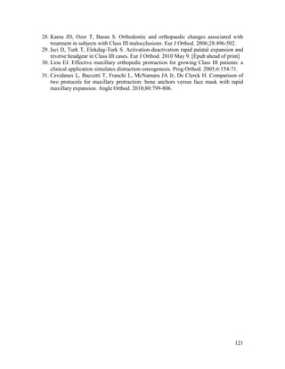 121
28. Kama JD, Ozer T, Baran S. Orthodontic and orthopaedic changes associated with
treatment in subjects with Class III malocclusions. Eur J Orthod. 2006;28:496-502.
29. Isci D, Turk T, Elekdag-Turk S. Activation-deactivation rapid palatal expansion and
reverse headgear in Class III cases. Eur J Orthod. 2010 May 9. [Epub ahead of print]
30. Liou EJ. Effective maxillary orthopedic protraction for growing Class III patients: a
clinical application simulates distraction osteogenesis. Prog Orthod. 2005;6:154-71.
31. Cevidanes L, Baccetti T, Franchi L, McNamara JA Jr, De Clerck H. Comparison of
two protocols for maxillary protraction: bone anchors versus face mask with rapid
maxillary expansion. Angle Orthod. 2010;80:799-806.
 