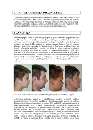 122
II. DIO - ORTODONTSKA DIJAGNOSTIKA
Dijagnostika je ključni element uspješne ortodontske terapije. Jedna izreka dobro ukazuje
na važnost dijagnostike: „Ako ne znaš kamo ideš, svejedno je kojim putem ćeš krenuti“.
Dijagnoza se u ortodonciji postavlja na temelju anamneze, kliničkog ekstraoralnog i
intraoralnog pregleda, funkcijske analize, analize studijskih modela, rengenskih slika i
fotografija. Prikupljeni podaci upisuju se u ortodontski karton pacijenta.
9. ANAMNEZA
Anamneza je prvi korak u ortodontskoj terapiji, a njome nastojimo prepoznati uzroke
malokluzije, što će biti vodilja u ustale dijagnostičke pretrage. Pri ulasku pacijenta u
ordinaciju promotrimo njegovu konstituciju i ponašanje. Na početku postavljamo pitanja
o imenu, prezimenu i dobi pacijenta te razlogu njegova dolaska, čime se smanjuje
nelagoda i uspostavlja komunikacija. Daljnja pitanja prilagođavaju se dobi pacijenta, a u
davanju informacija sudjeluju i roditelji. Inicijalno je važno procijeniti motivaciju
pacijenta i roditelja, očekivanja od terapije te kooperabilnost pacijenta. Mala djeca
uglavnom su eksterno motivirana, što znači da su motivirajući čimbenik roditelji, dok su
adolescenti interno motivirani. Eksterno motivirani vrlo će često biti i manje kooperabilni
tijekom ortodontske terapije. Potrebno je zabilježiti i podatke o prethodnoj ortodontskoj
terapiji – kada je bila inicirana, koliko je trajala, kako je tekla, tko ju je vodio te zašto je
prekinuta.
Slika 262. Nasljedna komponenta mandibularnog retrognatizma u roditelja i djece
Iz obiteljske anamneze saznaje se o malokluzijama prisutnim u obitelji i njihovoj
ortodontskoj terapiji. Veći je broj malokluzija i disgnatija nasljedan te može biti skeletno,
dentoalveolarno ili neuromuskilarno uvjetovan. Dio nasljednih malokluzija prenosi se
preko dominantnog gena - poput mandibularnog prognatizma, mandibularnog
retrognatizma, pokrovnog zagriza, skeletnog otvorenog zagriza, bialveolarne protruzije i
diasteme mediane, dok se rascjepi usne i nepca nasljeđuju preko recesivnog gena.
Nasljedna komponenta kod bialveolarne protruzije lokalizirana je u neuromuskularnom
sustavu. Zbog nasljedne inkompetencije usana narušena je mišićna ravnoteža između
jezika i usana, a relativna hiperaktivnost jezika potpomaže protruziju sjekutića. Uz
nasljeđe su vezane i anomalije broja i oblika zubi te često roditelji i djeca imaju
 