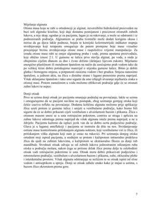 7
Miješanje alginata
Otisna masa koja se rabi u ortodonciji je alginat, ireverzibilni hidrokoloid proizveden na
bazi soli alginske kiseline, koji daje dostatnu postojanost i preciznost otisnutih zubnih
lukova, a nije skup, ugodan je za pacijenta, lagan je za rukovanje, a može se odstraniti i iz
podminiranih područja. Alginatnom se prahu tvornički može dodati korigens okusa i
mirisa da ga djeca lakše podnose, bojala te kemijski kolorimetrijski indikator stupnja
stvrdnjavanja koji terapeutu omogućuje da putem promjene boje mase vizualno
procjenjuje brzinu stvrdnjavanja otisne mase i raspoloživo vrijeme manipulacije. Za
izradu otisne mase rabi se omjer alginatnog praha i vode, prema uputama proizvođača,
koji obično iznosi 2:1. U gumenu se šalicu prvo stavlja alginat, pa voda, a onda je
obujmimo cijelim dlanom za dno i čvsto držimo (dešnjaci lijevom rukom). Miješamo
energično plastičnom ili metalnom špatulom na način da zasićujemo prah vodom tako da
po velikoj širini dobro potiskujemo materijal o stijenku gumene šalice. Bitno je dobiti
glatku i homogenu smjesu, u potpunosti zasićenu vodom i bez grudica. Smjesu nanosimo
špatulom, u jednom aktu, na žlicu s distalne strane i lagano prenosimo prema naprijed.
Višak uklanjamo špatulom i tako smo sigurni da smo izbjegli stvaranje mjehurića zraka u
otisnoj masi. Prstom zamočenim u vodu možemo oblikovati područje gdje će se otisnuti
zubni lukovi te nepce.
Donji otisak
Prvo se uzima donji otisak jer pacijentu smanjuje podražaj na povraćanje, lakše se uzima
i omogućujemo da se pacijent navikne na postupak, zbog uzimanja gornjeg otiska koji
češće izaziva refleks na povraćanje. Dodatnu količinu alginata možemo prije aplikacije
žlice uzeti prstom iz gumene šalice i unijeti u vestibularno područje, kako bismo bili
sigurni da će se dobro prikazati cijeli vestibulum s alveolarnom bazom i plikama. Žlica s
otisnom masom unosi se u usta rotirajućim pokretom, centrira se straga i aplicira na
zubne lukove odostraga prema naprijed da višak alginata isteče prema naprijed, a ne u
ždrijelo. Pacijentu kažemo da isplazi jezik van da se dobro ocrta podjezično područje.
Glava je u laganoj antefleksiji i pacijenta se instruira da diše na nos. Stvrdanjavanje
ostisne mase kontroliramo pritiskanjem alginata noktom, koji vestibularno viri iz žlice, ili
pritiskanjem viška alginata koji nam je ostao na rukavici. Pri uzimanju donjeg otiska
ortodont stoji ispred pacijenta, a srednjim se prstom i kažiprstom intraoralno pridržava
žlica da sjedi na zubnim lukovima, a kažiprstom se ekstraoralno fiksira za donji rub
mandibule. Stvrdnuti otisak odvaja se od zubnih lukova jednostranim odizanjem ruba
otiska u području molara, nakon čega se pritisne držak žlice prema dolje te oslobođeni
otisak vadi rotirajućim pokretima iz usta. Otisak mora dobro prikazivati podjezično i
retromolarno područje, vestibulum s alveolarnom bazom i plikama, zube, okluzalne plohe
i interdentalne prostore. Višak alginata odstranjuje se nožićem te se otisak ispire od sline
vodom i antiseptikom u spreju. Donji se otisak odlaže onako kako je stajao u ustima, s
bazom žlice okrenutom prema gore.
 