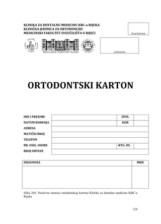 124
KLINIKA ZA DENTALNU MEDICINU KBC-a RIJEKA
KLINIČKA JEDINICA ZA ORTODONCIJU
MEDICINSKI FAKULTET SVEUČILIŠTA U RIJECI broj kartona
MM EE DD II CC II NN SS KK II FF AA KK UU LL TT EE TT RR II JJ EE KK AA ordinarius
ORTODONTSKI KARTON
IME I PREZIME SPOL
DATUM ROĐENJA DOB
ADRESA
MATIČNI BROJ
TELEFON
BR. OSIG. OSOBE KTG. OS.
BROJ OBVEZE
DIJAGNOZA MKB
Slika 264. Naslovna stranica ortodontskog kartona Klinike za dentalnu medicinu KBC-a
Rijeka
 
