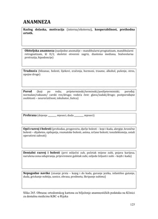 125
ANAMNEZA
Razlog dolaska, motivacija (interna/eksterna), kooperabilnost, prethodna
ortoth.
Obiteljska anamneza (nasljedne anomalije – mandibularni prognatizam, mandibularni
retrognatizam, kl II/2, skeletni otvoreni zagriz, diastema mediana, bialveolarna
protruzija, hipodoncije)
Trudnoća (blizanac, bolesti, lijekovi, zračenja, hormoni, traume, alkohol, pušenje, stres,
opojne droge)
Porod (koji po redu; prijeterminski/terminski/poslijeterminiski; porođaj:
normalan/vakuum/ carski rez/drugo; vodeća čest: glava/zadak/drugo; postporođajne
osobitosti – neurorizičnost, inkubator, žutica)
Prehrana (dojenje ________ mjeseci, duda _________ mjeseci)
Opći razvoj i bolesti (prohodao, progovorio, dječje bolesti – koje i kada, alergije, kronične
bolesti – dijabetes, epilepsija, reumatske bolesti, astma, srčane bolesti; tonzilektomija, ostali
operativni zahvati)
Dentalni razvoj i bolesti (prvi mliječni zub, početak mijene zubi, pojava karijesa,
narušena zona odupiranja, prijevremeni gubitak zubi, ozljede čeljusti i zubi – kojih i kada)
Nepogodne navike (sisanje prsta – kojeg i do kada, guranje jezika, infantilno gutanje,
duda, grickanje noktiju, usnice, obraza, predmeta, škripanje zubima)
Slika 265. Obrazac ortodontskog kartona za bilježenje anamnestičkih podataka na Klinici
za dentalnu medicinu KBC-a Rijeka
 