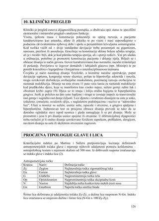 126
10. KLINIČKI PREGLED
Klinički je pregled osnova dijagnostičkog postupka, a obuhvaća opći status te specifični
ekstraoralni i intraoralni pregled s analizom funkcije.
Visina, tjelesna masa i konstitucija pokazatelji su općeg razvoja, a pacijente
karakteriziramo kao astenike, atlete ili piknike te po visini i masi uspoređujemo s
podacima ekvivalentnima njihovoj dobi i spolu u percentilnim krivuljama somatograma.
Kod razlika većih od ± dvije standardne devijacije treba posumnjati na gigantizam,
nanizam, pretilost ili anoreksiju. Gracilnije su konstitucije sklone bržem učinku terapije,
ali je i recidiv brži, dok je kod piknika terapija sporija, ali i sporiji rediciv. Već pri ulasku
u ordinaciju, potrebno je promotriti konstituciju pacijenta i držanje tijela. Bilježi se i
obrazac disanja te način govora. Govor karakteriziramo kao normalni, nazalni (rinolalija)
ili peskanje. Provjerava se izgovor dentalnih i labijalnih glasova (npr. Misisipi) te po
potrebi konzultira s logopedima i fonijatrima o interdisciplinarnom tretmanu.
Čovjeku je način nazalnog disanja fiziološki, a kronične nazalne opstrukcije, poput
devijacije septuma, kongestije nosne sluznice, polipa te hipertrofije adenoida i tonzila,
mogu uzrokovati disfunkciju orofacijalne muskulature, poremećaj razvoja orofacijesa te
nastanak malokluzija. Disanje na usta stvara 11 puta veću šansu za nastanak malokluzije
kod predškolske djece, koja se manifestira kao visoko nepce, suženi gornji zubni luk i
obostrani križni zagriz (9). Djeca uz to imaju i lošiju oralnu higijenu te hiperplastičnu
gingivu. Jezik je položen na dno usne šupljine i straga te izostaje impuls za transverzalni
rast gornje i sagitalni rast donje čeljusti. Lice djeteta s izraženim disanjem na usta je usko,
izduženo, izmučeno, uvučenih očiju, s naglašenim podočnjacima i naziva se “adenoidno
lice”. Ulazi u nosnice su suženi, usnice suhe, ispucale i otvorene, a gingiva upaljena i
hiperplastična. Jednostavan test za procjenu obrasca disanja provodi se tako da se
dentalno ogledalce stavi ispod nosnica i gleda zamagljuje li se pri disanju. Može se
promatrati i jesu li pri disanju usnice spojene ili otvorene. U diferencijalnoj dijagnostici
treba razlučiti je li oralno disanje uzrokovano fizičkom zaprekom, prehladom, alergijom,
navikom disanja na usta ili skeletnim otvorenim zagrizom.
PROCJENA TIPOLOGIJE GLAVE I LICA
Kranifacijalni indeksi po Martinu i Salleru pretpostavljaju lociranje definiranih
antropometrijskih točaka glave i mjerenje njihovih udaljenosti pomoću kefalometra –
antropološkog šestara s mjernom skalom od 300 mm. Iz dobivenih raspona izračunavaju
se indeks glave i indeks lica (2).
Antropometrijske točke
Kratica Naziv Definicija točke
Zy Zygion Najlateralnija točka zigomatičnog luka
Eu Eurion Najlateralnija točka glave
G Glabella Najprominentnija točka čela
Op Opistokranion Najprominentnija točka okcipitalne kosti
N Nasion Najdublja točka konkaviteta mekih česti nosa
Gn Gnathion Najniža točka simfize brade
Širina lica definirana je udaljenošću točaka Zy-Zy, a dužina lica rasponom N-Gn. Indeks
lica izračunava se omjerom dužine i širine lica (N-Gn x 100/Zy-Zy).
 