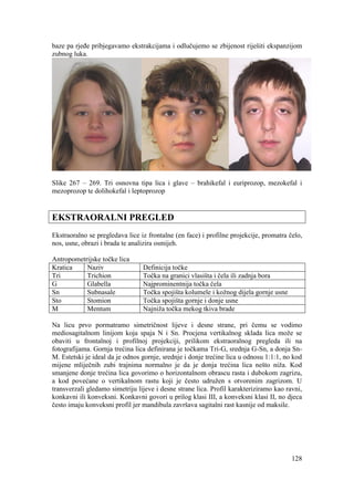 128
baze pa rjeđe pribjegavamo ekstrakcijama i odlučujemo se zbijenost riješiti ekspanzijom
zubnog luka.
Slike 267 – 269. Tri osnovna tipa lica i glave – brahikefal i euriprozop, mezokefal i
mezoprozop te dolihokefal i leptoprozop
EKSTRAORALNI PREGLED
Ekstraoralno se pregledava lice iz frontalne (en face) i profilne projekcije, promatra čelo,
nos, usne, obrazi i brada te analizira osmijeh.
Antropometrijske točke lica
Kratica Naziv Definicija točke
Tri Trichion Točka na granici vlasišta i čela ili zadnja bora
G Glabella Najprominentnija točka čela
Sn Subnasale Točka spojišta kolumele i kožnog dijela gornje usne
Sto Stomion Točka spojišta gornje i donje usne
M Mentum Najniža točka mekog tkiva brade
Na licu prvo pormatramo simetričnost lijeve i desne strane, pri čemu se vodimo
mediosagitalnom linijom koja spaja N i Sn. Procjena vertikalnog sklada lica može se
obaviti u frontalnoj i profilnoj projekciji, prilikom ekstraoralnog pregleda ili na
fotografijama. Gornja trećina lica definirana je točkama Tri-G, srednja G-Sn, a donja Sn-
M. Estetski je ideal da je odnos gornje, srednje i donje trećine lica u odnosu 1:1:1, no kod
mijene mliječnih zubi trajnima normalno je da je donja trećina lica nešto niža. Kod
smanjene donje trećina lica govorimo o horizontalnom obrascu rasta i dubokom zagrizu,
a kod povećane o vertikalnom rastu koji je često udružen s otvorenim zagrizom. U
transverzali gledamo simetriju lijeve i desne strane lica. Profil karakteriziramo kao ravni,
konkavni ili konveksni. Konkavni govori u prilog klasi III, a konveksni klasi II, no djeca
često imaju konveksni profil jer mandibula završava sagitalni rast kasnije od maksile.
 