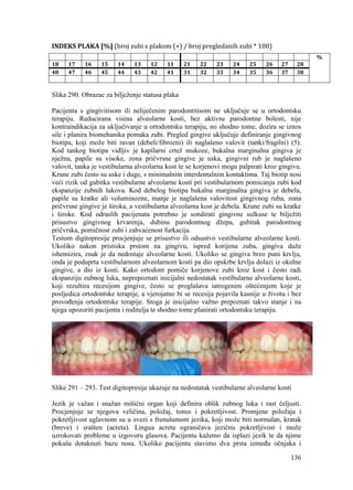 136
INDEKS PLAKA [%] (broj zubi s plakom (+) / broj pregledanih zubi * 100)
%
18 17 16 15 14 13 12 11 21 22 23 24 25 26 27 28
48 47 46 45 44 43 42 41 31 32 33 34 35 36 37 38
Slika 290. Obrazac za bilježenje statusa plaka
Pacijenta s gingivitisom ili neliječenim parodontitisom ne uključuje se u ortodontsku
terapiju. Reducirana visina alveolarne kosti, bez aktivne parodontne bolesti, nije
kontraindikacija za uključivanje u ortodontsku terapiju, no shodno tome, dozira se iznos
sile i planira biomehanika pomaka zubi. Pregled gingive uključuje definiranje gingivnog
biotipa, koji može biti ravan (debeli/fibrozni) ili naglašeno valovit (tanki/fragilni) (5).
Kod tankog biotipa vidljiv je kapilarni crtež mukoze, bukalna marginalna gingiva je
nježna, papile su visoke, zona pričvrsne gingive je uska, gingivni rub je naglašeno
valovit, tanka je vestibularna alveolarna kost te se korjenovi mogu palpirati kroz gingivu.
Krune zubi često su uske i duge, s minimalnim interdentalnim kontaktima. Taj biotip nosi
veći rizik od gubitka vestibularne alveolarne kosti pri vestibularnom pomicanju zubi kod
ekspanzije zubnih lukova. Kod debelog biotipa bukalna marginalna gingiva je debela,
papile su kratke ali voluminozne, manje je naglašena valovitost gingivnog ruba, zona
pričvrsne gingive je široka, a vestibularna alveolarna kost je debela. Krune zubi su kratke
i široke. Kod odraslih pacijenata potrebno je sondirati gingivne sulkuse te bilježiti
prisustvo gingivnog krvarenja, dubinu parodontnog džepa, gubitak parodontnog
pričvrska, pomičnost zubi i zahvaćenost furkacija.
Testom digitopresije procjenjuje se prisustvo ili odsustvo vestibularne alveolarne kosti.
Ukoliko nakon pristiska prstom na gingivu, ispred korijena zuba, gingiva duže
ishemizira, znak je da nedostaje alveolarne kosti. Ukoliko se gingiva brzo puni krvlju,
onda je poduprta vestibularnom alveolarnom kosti pa dio opskrbe krvlju dolazi iz okolne
gingive, a dio iz kosti. Kako ortodont pomiče korjenove zubi kroz kost i često radi
ekspanziju zubnog luka, neprepoznati inicijalni nedostatak vestibularne alveolarne kosti,
koji rezultira recesijom gingive, često se proglašava iatrogenim oštećenjem koje je
posljedica ortodontske terapije, a vjerojatno bi se recesija pojavila kasnije u životu i bez
provođenja ortodontske terapije. Stoga je inicijalno važno prepoznati takvo stanje i na
njega upozoriti pacijenta i roditelja te shodno tome planirati ortodontsku terapiju.
Slike 291 – 293. Test digitopresije ukazuje na nedostatak vestibularne alveolarne kosti
Jezik je važan i snažan mišićni organ koji definira oblik zubnog luka i rast čeljusti.
Procjenjuje se njegova veličina, položaj, tonus i pokretljivost. Promjene položaja i
pokretljivost uglavnom su u svezi s frenulumom jezika, koji može biti normalan, kratak
(breve) i srašten (acreta). Lingua acreta ograničava jezičnu pokretljivost i može
uzrokovati probleme u izgovoru glasova. Pacijentu kažemo da isplazi jezik te da njime
pokuša dotaknuti bazu nosa. Ukoliko pacijentu stavimo dva prsta između očnjaka i
 
