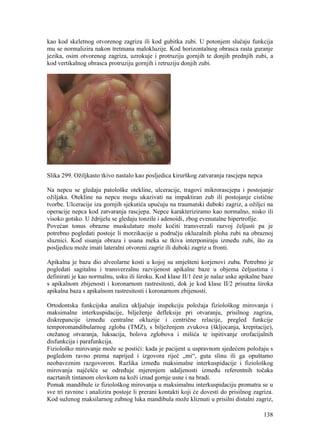 138
kao kod skeletnog otvorenog zagriza ili kod gubitka zubi. U potonjem slučaju funkcija
mu se normalizira nakon tretmana malokluzije. Kod horizontalnog obrasca rasta guranje
jezika, osim otvorenog zagriza, uzrokuje i protruziju gornjih te donjih prednjih zubi, a
kod vertikalnog obrasca protruziju gornjih i retruziju donjih zubi.
Slika 299. Ožiljkasto tkivo nastalo kao posljedica kirurškog zatvaranja rascjepa nepca
Na nepcu se gledaju patološke otekline, ulceracije, tragovi mikrorascjepa i postojanje
ožiljaka. Otekline na nepcu mogu ukazivati na impaktiran zub ili postojanje cistične
tvorbe. Ulceracije iza gornjih sjekutića upućuju na traumatski duboki zagriz, a ožiljci na
operacije nepca kod zatvaranja rascjepa. Nepce karakteriziramo kao normalno, nisko ili
visoko gotsko. U ždrijelu se gledaju tonzile i adenoidi, zbog evenutalne hipertrofije.
Povećan tonus obrazne muskulature može kočiti transverzali razvoj čeljusti pa je
potrebno pogledati postoje li morzikacije u području okluzalnih ploha zubi na obraznoj
sluznici. Kod sisanja obraza i usana meka se tkiva interponiraju između zubi, što za
posljedicu može imati lateralni otvoreni zagriz ili duboki zagriz u fronti.
Apikalna je baza dio alveolarne kosti u kojoj su smješteni korjenovi zuba. Potrebno je
pogledati sagitalnu i transverzalnu razvijenost apikalne baze u objema čeljustima i
definirati je kao normalnu, usku ili široku. Kod klase II/1 čest je nalaz uske apikalne baze
s apikalnom zbijenosti i koronarnom rastresitosti, dok je kod klase II/2 prisutna široka
apikalna baza s apikalnom rastresitosti i koronarnom zbijenosti.
Ortodontska funkcijska analiza uključuje inspekciju položaja fiziološkog mirovanja i
maksimalne interkuspidacije, bilježenje defleksije pri otvaranju, prisilnog zagriza,
diskrepancije između centralne okluzije i centrične relacije, pregled funkcije
temporomandibularnog zgloba (TMZ), s bilježenjem zvukova (škljocanja, krepitacije),
otežanog otvaranja, luksacija, bolova zglobova i mišića te ispitivanje orofacijalnih
disfunkcija i parafunkcija.
Fiziološko mirovanje može se postići: kada je pacijent u uspravnom sjedećem položaju s
pogledom ravno prema naprijed i izgovora riječ „mi“, guta slinu ili ga opuštamo
neobaveznim razgovorom. Razlika između maksimalne interkuspidacije i fiziološkog
mirovanja najčešće se određuje mjerenjem udaljenosti između referentnih točaka
nacrtanih tintanom olovkom na koži iznad gornje usne i na bradi.
Pomak mandibule iz fiziološkog mirovanja u maksimalnu interkuspidaciju promatra se u
sve tri ravnine i analizira postoje li prerani kontakti koji će dovesti do prisilnog zagriza.
Kod suženog maksilarnog zubnog luka mandibula može kliznuti u prisilni distalni zagriz,
 